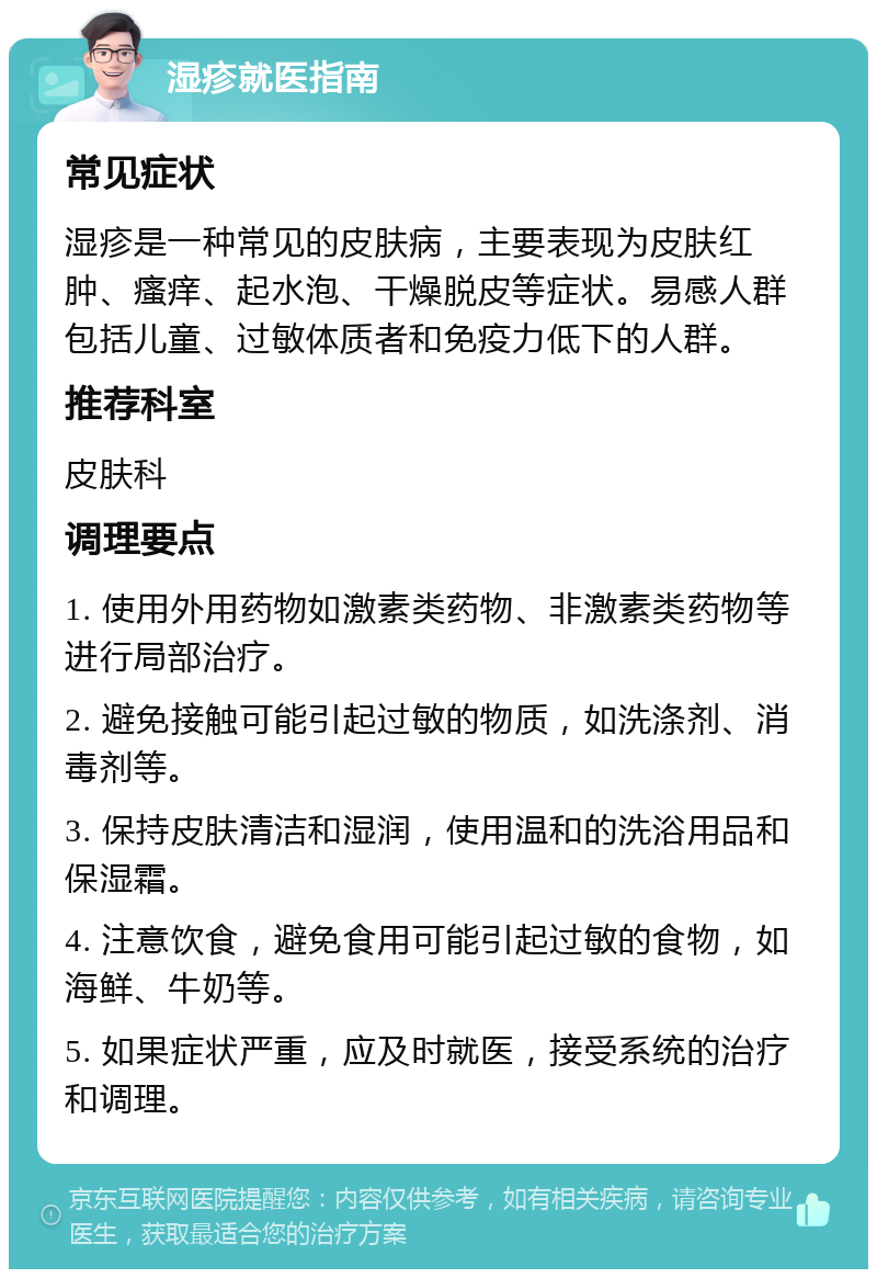 湿疹就医指南 常见症状 湿疹是一种常见的皮肤病，主要表现为皮肤红肿、瘙痒、起水泡、干燥脱皮等症状。易感人群包括儿童、过敏体质者和免疫力低下的人群。 推荐科室 皮肤科 调理要点 1. 使用外用药物如激素类药物、非激素类药物等进行局部治疗。 2. 避免接触可能引起过敏的物质，如洗涤剂、消毒剂等。 3. 保持皮肤清洁和湿润，使用温和的洗浴用品和保湿霜。 4. 注意饮食，避免食用可能引起过敏的食物，如海鲜、牛奶等。 5. 如果症状严重，应及时就医，接受系统的治疗和调理。