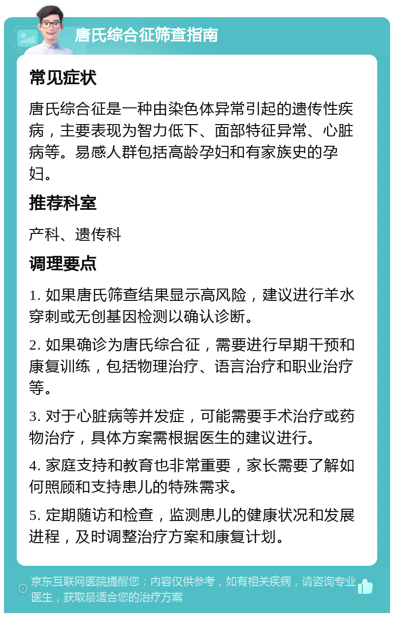 唐氏综合征筛查指南 常见症状 唐氏综合征是一种由染色体异常引起的遗传性疾病，主要表现为智力低下、面部特征异常、心脏病等。易感人群包括高龄孕妇和有家族史的孕妇。 推荐科室 产科、遗传科 调理要点 1. 如果唐氏筛查结果显示高风险，建议进行羊水穿刺或无创基因检测以确认诊断。 2. 如果确诊为唐氏综合征，需要进行早期干预和康复训练，包括物理治疗、语言治疗和职业治疗等。 3. 对于心脏病等并发症，可能需要手术治疗或药物治疗，具体方案需根据医生的建议进行。 4. 家庭支持和教育也非常重要，家长需要了解如何照顾和支持患儿的特殊需求。 5. 定期随访和检查，监测患儿的健康状况和发展进程，及时调整治疗方案和康复计划。