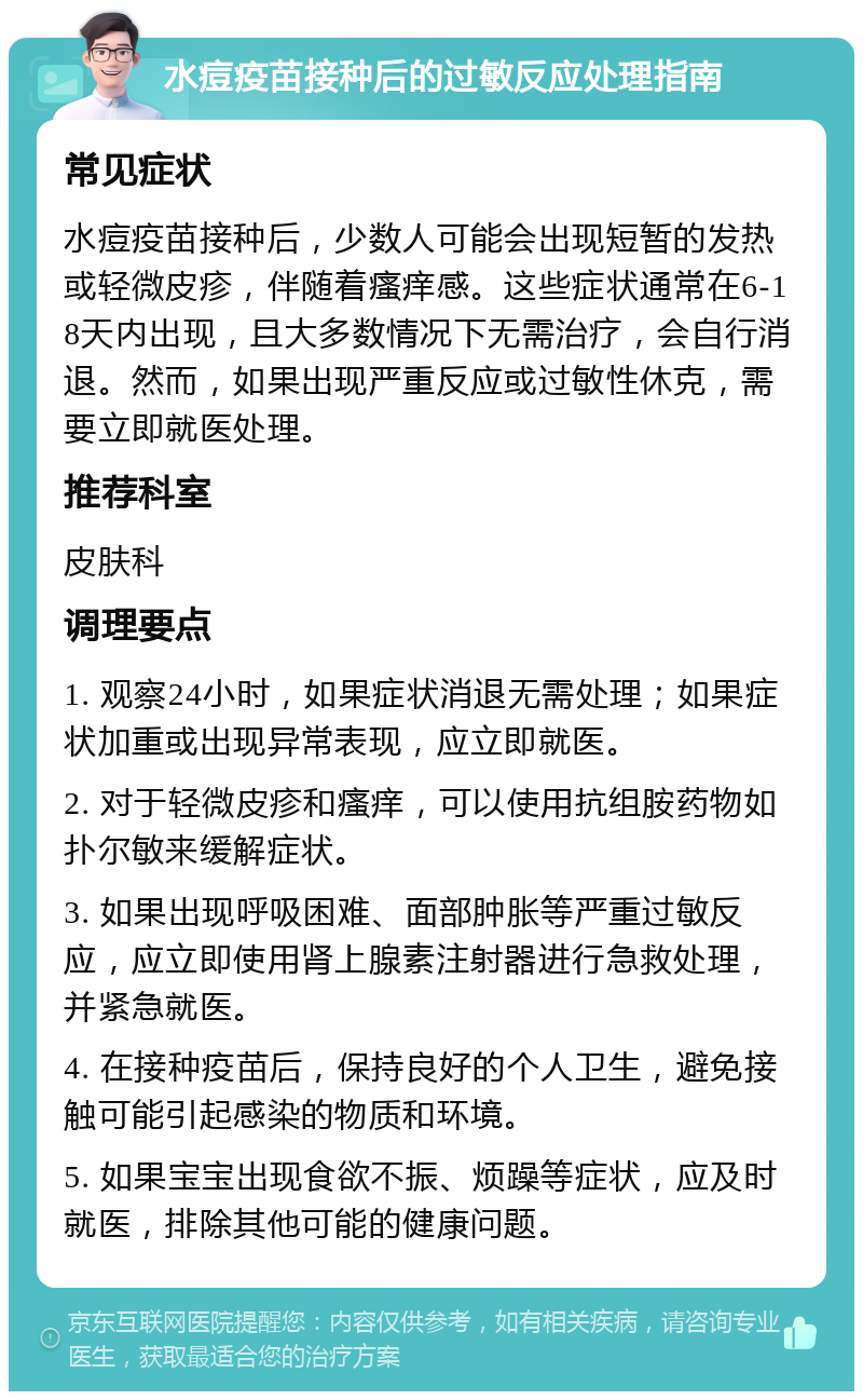 水痘疫苗接种后的过敏反应处理指南 常见症状 水痘疫苗接种后，少数人可能会出现短暂的发热或轻微皮疹，伴随着瘙痒感。这些症状通常在6-18天内出现，且大多数情况下无需治疗，会自行消退。然而，如果出现严重反应或过敏性休克，需要立即就医处理。 推荐科室 皮肤科 调理要点 1. 观察24小时，如果症状消退无需处理；如果症状加重或出现异常表现，应立即就医。 2. 对于轻微皮疹和瘙痒，可以使用抗组胺药物如扑尔敏来缓解症状。 3. 如果出现呼吸困难、面部肿胀等严重过敏反应，应立即使用肾上腺素注射器进行急救处理，并紧急就医。 4. 在接种疫苗后，保持良好的个人卫生，避免接触可能引起感染的物质和环境。 5. 如果宝宝出现食欲不振、烦躁等症状，应及时就医，排除其他可能的健康问题。