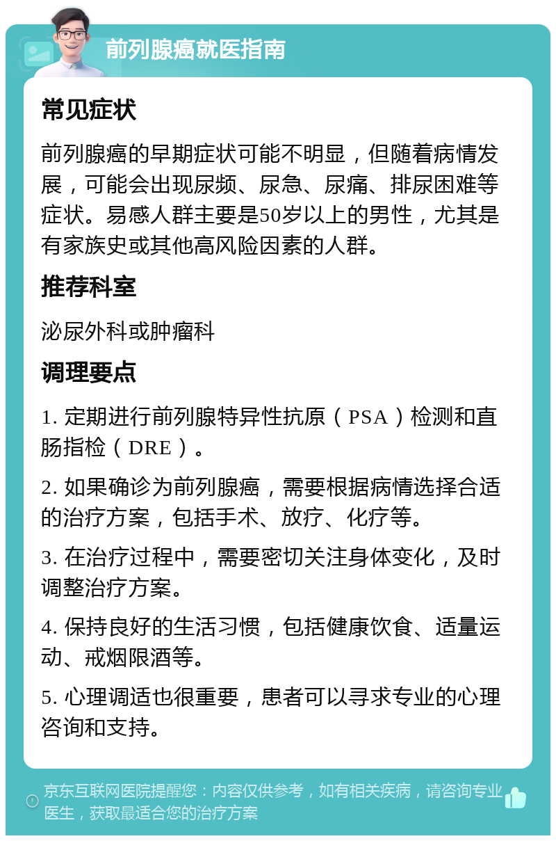 前列腺癌就医指南 常见症状 前列腺癌的早期症状可能不明显，但随着病情发展，可能会出现尿频、尿急、尿痛、排尿困难等症状。易感人群主要是50岁以上的男性，尤其是有家族史或其他高风险因素的人群。 推荐科室 泌尿外科或肿瘤科 调理要点 1. 定期进行前列腺特异性抗原（PSA）检测和直肠指检（DRE）。 2. 如果确诊为前列腺癌，需要根据病情选择合适的治疗方案，包括手术、放疗、化疗等。 3. 在治疗过程中，需要密切关注身体变化，及时调整治疗方案。 4. 保持良好的生活习惯，包括健康饮食、适量运动、戒烟限酒等。 5. 心理调适也很重要，患者可以寻求专业的心理咨询和支持。