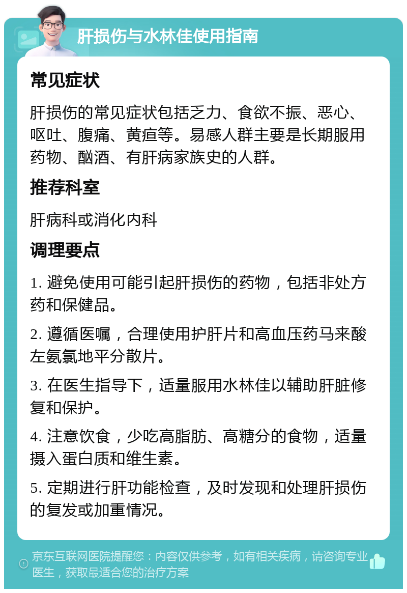 肝损伤与水林佳使用指南 常见症状 肝损伤的常见症状包括乏力、食欲不振、恶心、呕吐、腹痛、黄疸等。易感人群主要是长期服用药物、酗酒、有肝病家族史的人群。 推荐科室 肝病科或消化内科 调理要点 1. 避免使用可能引起肝损伤的药物，包括非处方药和保健品。 2. 遵循医嘱，合理使用护肝片和高血压药马来酸左氨氯地平分散片。 3. 在医生指导下，适量服用水林佳以辅助肝脏修复和保护。 4. 注意饮食，少吃高脂肪、高糖分的食物，适量摄入蛋白质和维生素。 5. 定期进行肝功能检查，及时发现和处理肝损伤的复发或加重情况。