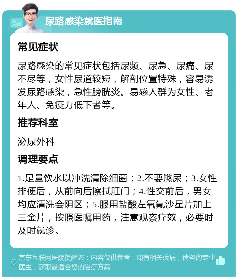 尿路感染就医指南 常见症状 尿路感染的常见症状包括尿频、尿急、尿痛、尿不尽等，女性尿道较短，解剖位置特殊，容易诱发尿路感染，急性膀胱炎。易感人群为女性、老年人、免疫力低下者等。 推荐科室 泌尿外科 调理要点 1.足量饮水以冲洗清除细菌；2.不要憋尿；3.女性排便后，从前向后擦拭肛门；4.性交前后，男女均应清洗会阴区；5.服用盐酸左氧氟沙星片加上三金片，按照医嘱用药，注意观察疗效，必要时及时就诊。