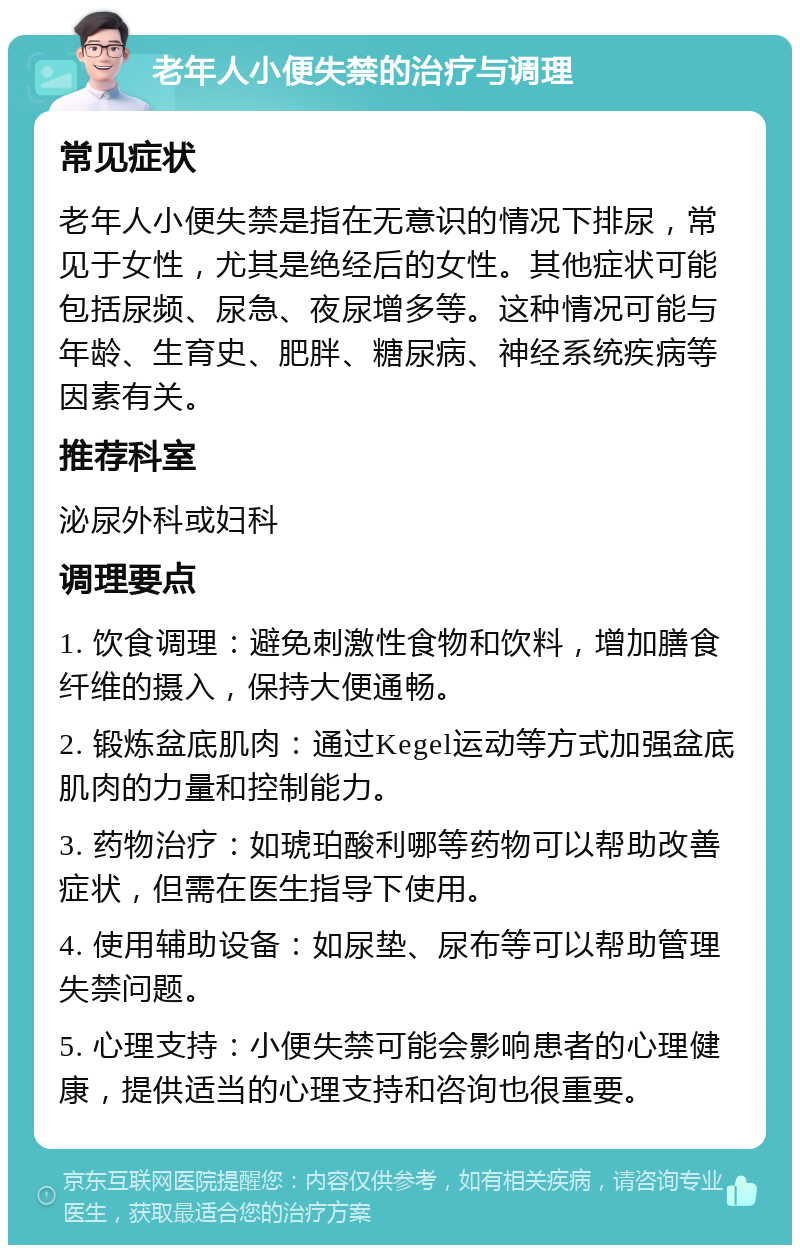 老年人小便失禁的治疗与调理 常见症状 老年人小便失禁是指在无意识的情况下排尿，常见于女性，尤其是绝经后的女性。其他症状可能包括尿频、尿急、夜尿增多等。这种情况可能与年龄、生育史、肥胖、糖尿病、神经系统疾病等因素有关。 推荐科室 泌尿外科或妇科 调理要点 1. 饮食调理：避免刺激性食物和饮料，增加膳食纤维的摄入，保持大便通畅。 2. 锻炼盆底肌肉：通过Kegel运动等方式加强盆底肌肉的力量和控制能力。 3. 药物治疗：如琥珀酸利哪等药物可以帮助改善症状，但需在医生指导下使用。 4. 使用辅助设备：如尿垫、尿布等可以帮助管理失禁问题。 5. 心理支持：小便失禁可能会影响患者的心理健康，提供适当的心理支持和咨询也很重要。