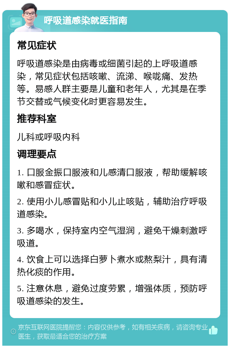 呼吸道感染就医指南 常见症状 呼吸道感染是由病毒或细菌引起的上呼吸道感染，常见症状包括咳嗽、流涕、喉咙痛、发热等。易感人群主要是儿童和老年人，尤其是在季节交替或气候变化时更容易发生。 推荐科室 儿科或呼吸内科 调理要点 1. 口服金振口服液和儿感清口服液，帮助缓解咳嗽和感冒症状。 2. 使用小儿感冒贴和小儿止咳贴，辅助治疗呼吸道感染。 3. 多喝水，保持室内空气湿润，避免干燥刺激呼吸道。 4. 饮食上可以选择白萝卜煮水或熬梨汁，具有清热化痰的作用。 5. 注意休息，避免过度劳累，增强体质，预防呼吸道感染的发生。