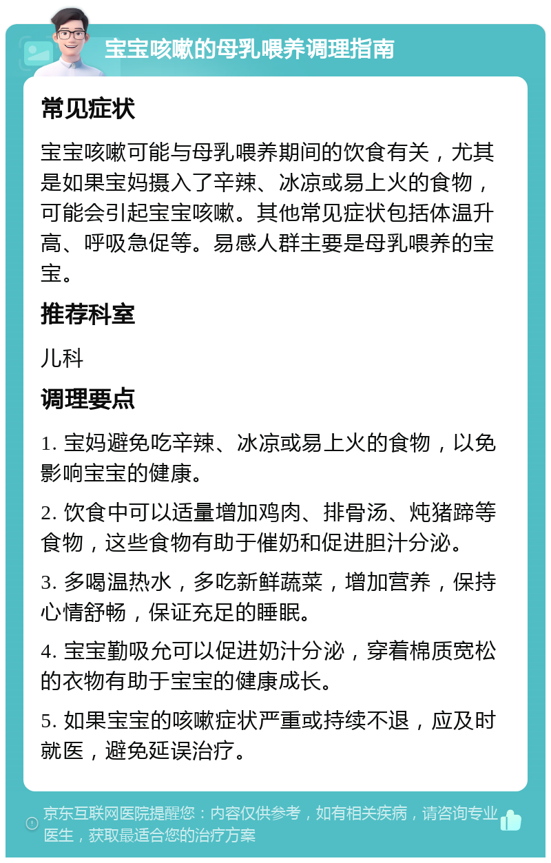 宝宝咳嗽的母乳喂养调理指南 常见症状 宝宝咳嗽可能与母乳喂养期间的饮食有关，尤其是如果宝妈摄入了辛辣、冰凉或易上火的食物，可能会引起宝宝咳嗽。其他常见症状包括体温升高、呼吸急促等。易感人群主要是母乳喂养的宝宝。 推荐科室 儿科 调理要点 1. 宝妈避免吃辛辣、冰凉或易上火的食物，以免影响宝宝的健康。 2. 饮食中可以适量增加鸡肉、排骨汤、炖猪蹄等食物，这些食物有助于催奶和促进胆汁分泌。 3. 多喝温热水，多吃新鲜蔬菜，增加营养，保持心情舒畅，保证充足的睡眠。 4. 宝宝勤吸允可以促进奶汁分泌，穿着棉质宽松的衣物有助于宝宝的健康成长。 5. 如果宝宝的咳嗽症状严重或持续不退，应及时就医，避免延误治疗。