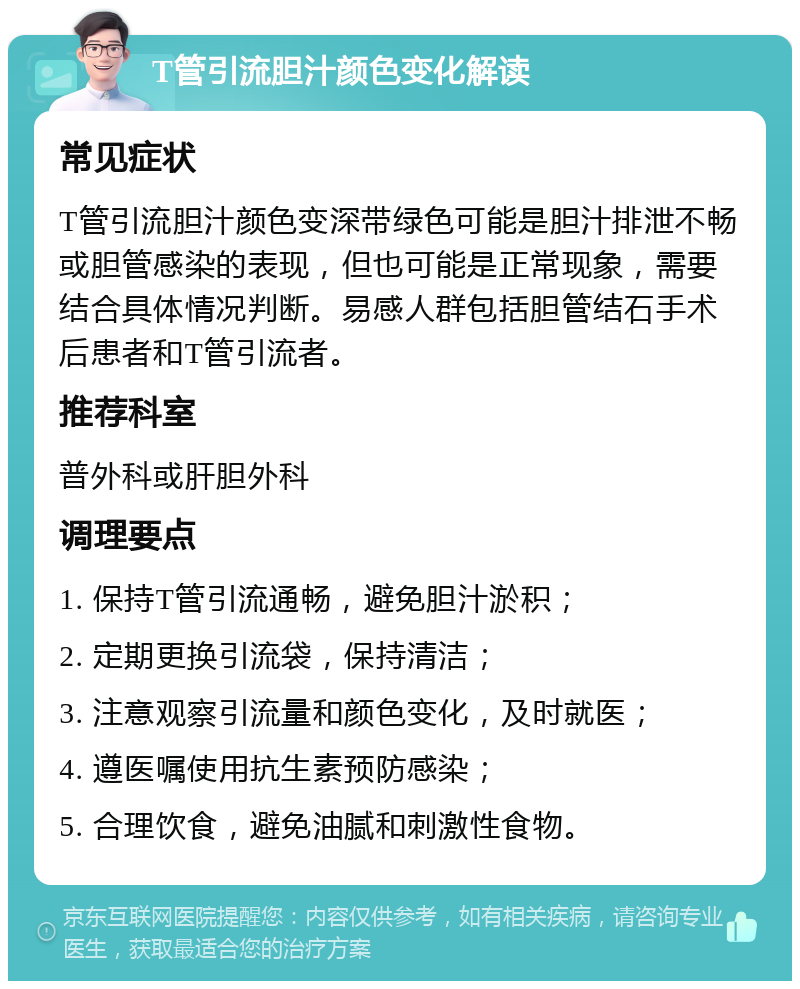 T管引流胆汁颜色变化解读 常见症状 T管引流胆汁颜色变深带绿色可能是胆汁排泄不畅或胆管感染的表现，但也可能是正常现象，需要结合具体情况判断。易感人群包括胆管结石手术后患者和T管引流者。 推荐科室 普外科或肝胆外科 调理要点 1. 保持T管引流通畅，避免胆汁淤积； 2. 定期更换引流袋，保持清洁； 3. 注意观察引流量和颜色变化，及时就医； 4. 遵医嘱使用抗生素预防感染； 5. 合理饮食，避免油腻和刺激性食物。