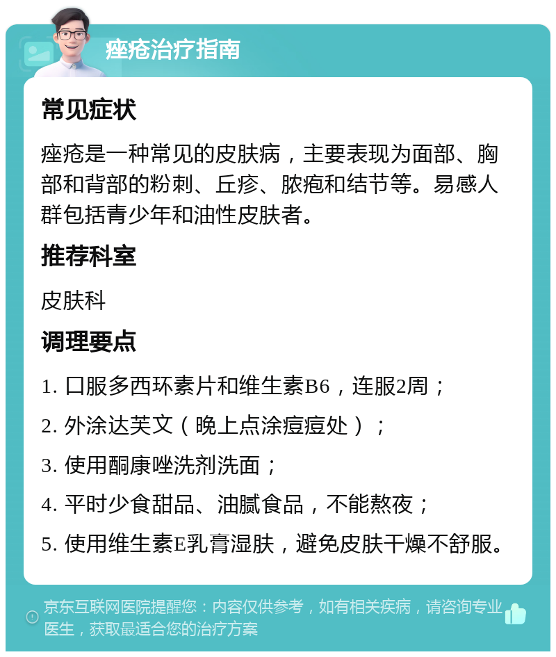 痤疮治疗指南 常见症状 痤疮是一种常见的皮肤病，主要表现为面部、胸部和背部的粉刺、丘疹、脓疱和结节等。易感人群包括青少年和油性皮肤者。 推荐科室 皮肤科 调理要点 1. 口服多西环素片和维生素B6，连服2周； 2. 外涂达芙文（晚上点涂痘痘处）； 3. 使用酮康唑洗剂洗面； 4. 平时少食甜品、油腻食品，不能熬夜； 5. 使用维生素E乳膏湿肤，避免皮肤干燥不舒服。