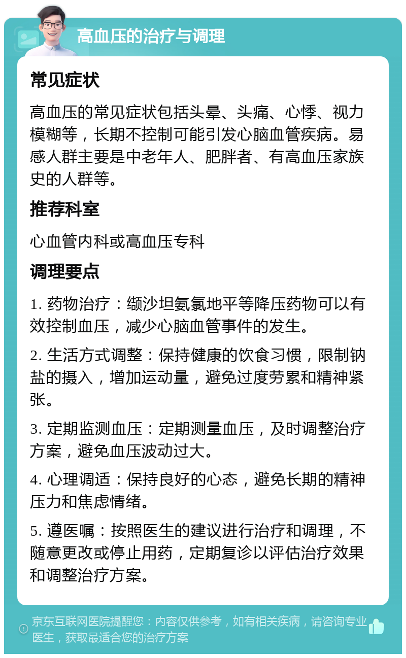 高血压的治疗与调理 常见症状 高血压的常见症状包括头晕、头痛、心悸、视力模糊等，长期不控制可能引发心脑血管疾病。易感人群主要是中老年人、肥胖者、有高血压家族史的人群等。 推荐科室 心血管内科或高血压专科 调理要点 1. 药物治疗：缬沙坦氨氯地平等降压药物可以有效控制血压，减少心脑血管事件的发生。 2. 生活方式调整：保持健康的饮食习惯，限制钠盐的摄入，增加运动量，避免过度劳累和精神紧张。 3. 定期监测血压：定期测量血压，及时调整治疗方案，避免血压波动过大。 4. 心理调适：保持良好的心态，避免长期的精神压力和焦虑情绪。 5. 遵医嘱：按照医生的建议进行治疗和调理，不随意更改或停止用药，定期复诊以评估治疗效果和调整治疗方案。