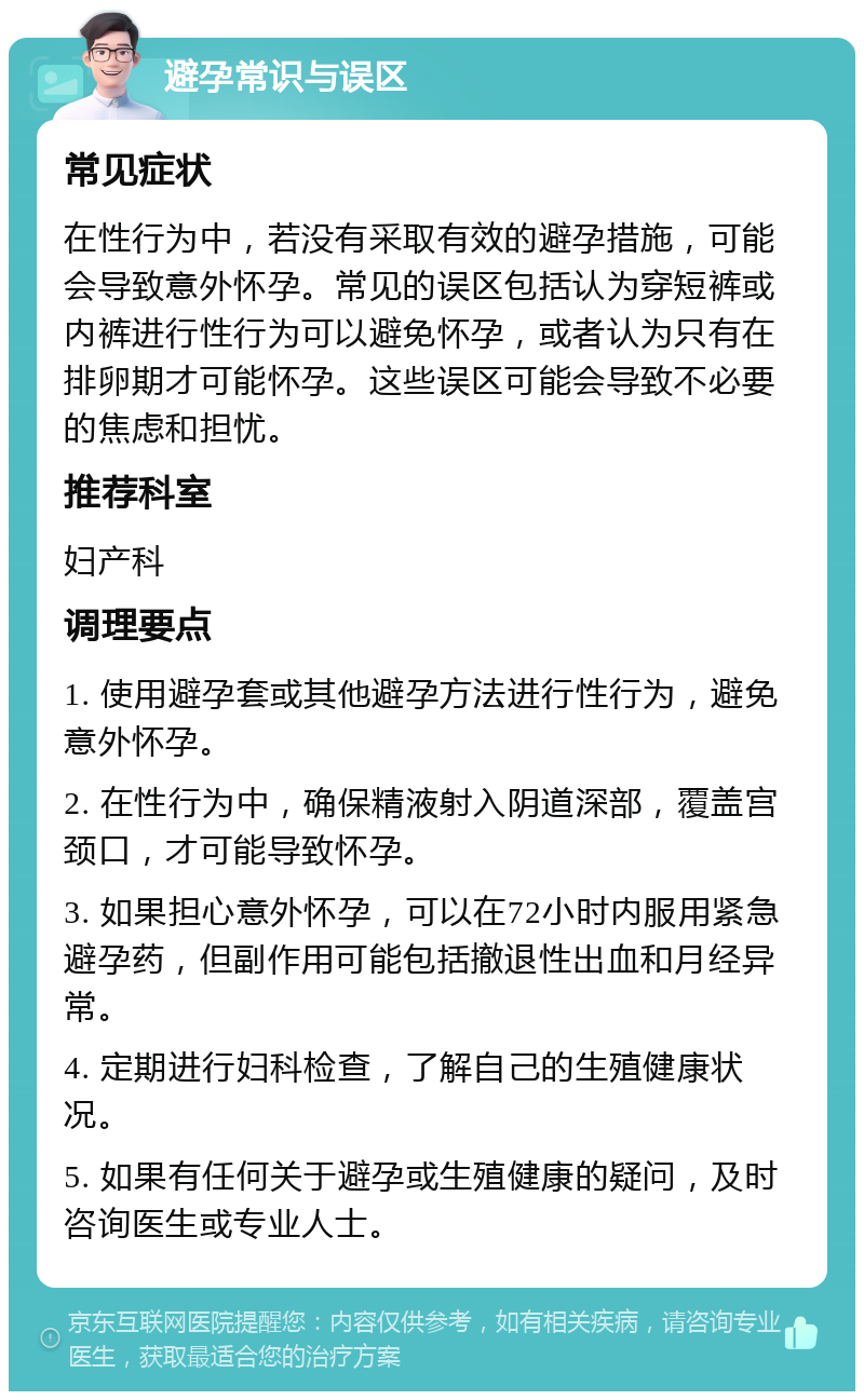 避孕常识与误区 常见症状 在性行为中，若没有采取有效的避孕措施，可能会导致意外怀孕。常见的误区包括认为穿短裤或内裤进行性行为可以避免怀孕，或者认为只有在排卵期才可能怀孕。这些误区可能会导致不必要的焦虑和担忧。 推荐科室 妇产科 调理要点 1. 使用避孕套或其他避孕方法进行性行为，避免意外怀孕。 2. 在性行为中，确保精液射入阴道深部，覆盖宫颈口，才可能导致怀孕。 3. 如果担心意外怀孕，可以在72小时内服用紧急避孕药，但副作用可能包括撤退性出血和月经异常。 4. 定期进行妇科检查，了解自己的生殖健康状况。 5. 如果有任何关于避孕或生殖健康的疑问，及时咨询医生或专业人士。