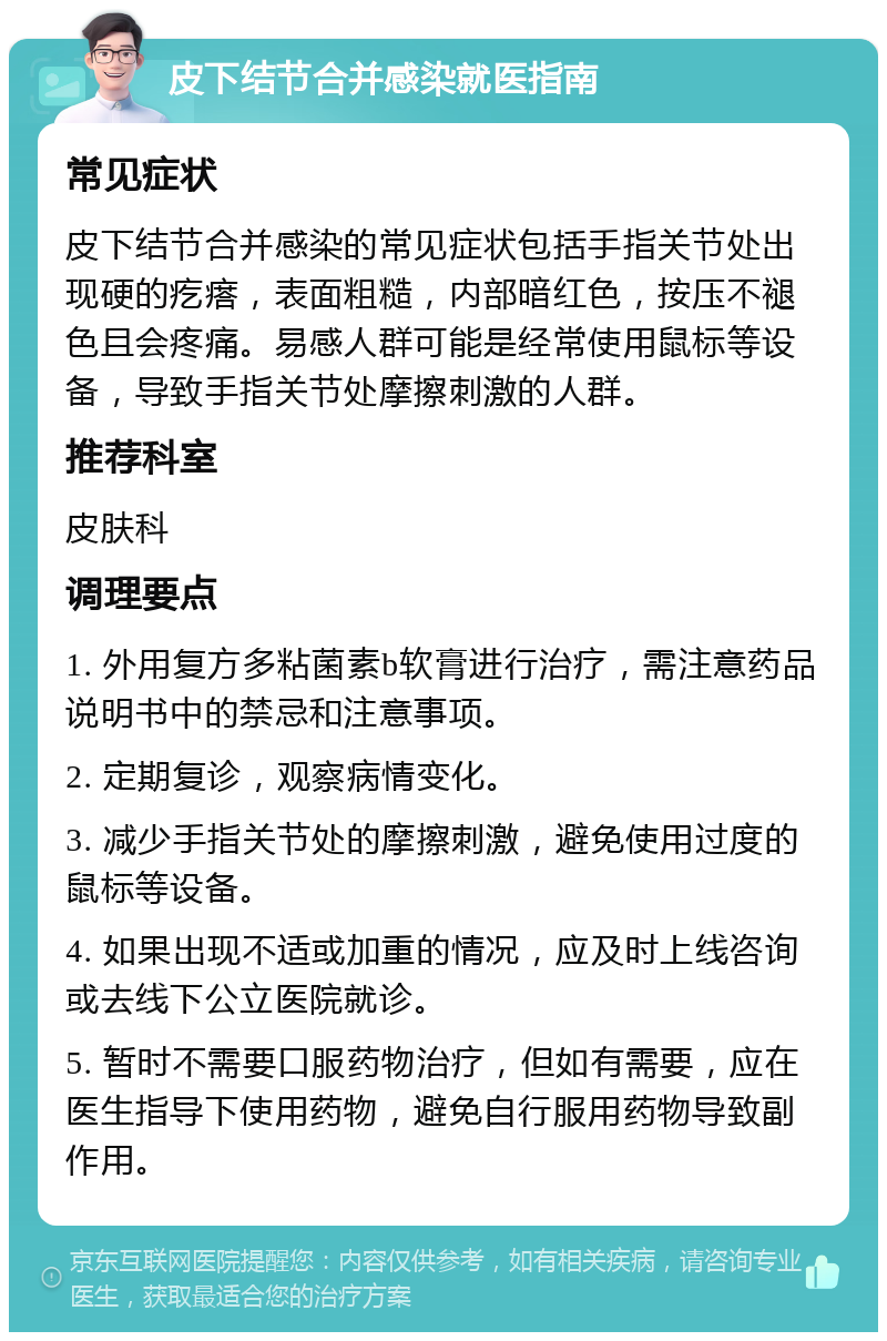 皮下结节合并感染就医指南 常见症状 皮下结节合并感染的常见症状包括手指关节处出现硬的疙瘩，表面粗糙，内部暗红色，按压不褪色且会疼痛。易感人群可能是经常使用鼠标等设备，导致手指关节处摩擦刺激的人群。 推荐科室 皮肤科 调理要点 1. 外用复方多粘菌素b软膏进行治疗，需注意药品说明书中的禁忌和注意事项。 2. 定期复诊，观察病情变化。 3. 减少手指关节处的摩擦刺激，避免使用过度的鼠标等设备。 4. 如果出现不适或加重的情况，应及时上线咨询或去线下公立医院就诊。 5. 暂时不需要口服药物治疗，但如有需要，应在医生指导下使用药物，避免自行服用药物导致副作用。