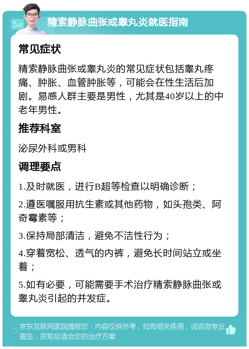 精索静脉曲张或睾丸炎就医指南 常见症状 精索静脉曲张或睾丸炎的常见症状包括睾丸疼痛、肿胀、血管肿胀等，可能会在性生活后加剧。易感人群主要是男性，尤其是40岁以上的中老年男性。 推荐科室 泌尿外科或男科 调理要点 1.及时就医，进行B超等检查以明确诊断； 2.遵医嘱服用抗生素或其他药物，如头孢类、阿奇霉素等； 3.保持局部清洁，避免不洁性行为； 4.穿着宽松、透气的内裤，避免长时间站立或坐着； 5.如有必要，可能需要手术治疗精索静脉曲张或睾丸炎引起的并发症。