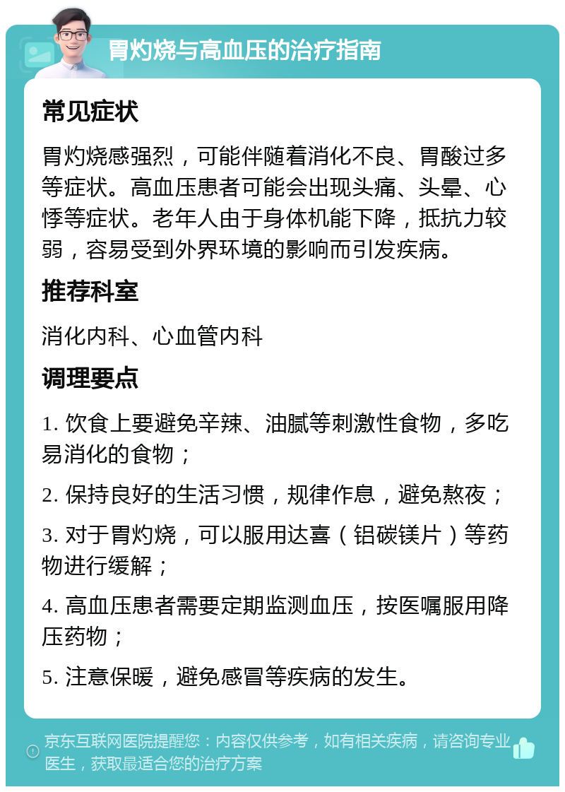 胃灼烧与高血压的治疗指南 常见症状 胃灼烧感强烈，可能伴随着消化不良、胃酸过多等症状。高血压患者可能会出现头痛、头晕、心悸等症状。老年人由于身体机能下降，抵抗力较弱，容易受到外界环境的影响而引发疾病。 推荐科室 消化内科、心血管内科 调理要点 1. 饮食上要避免辛辣、油腻等刺激性食物，多吃易消化的食物； 2. 保持良好的生活习惯，规律作息，避免熬夜； 3. 对于胃灼烧，可以服用达喜（铝碳镁片）等药物进行缓解； 4. 高血压患者需要定期监测血压，按医嘱服用降压药物； 5. 注意保暖，避免感冒等疾病的发生。