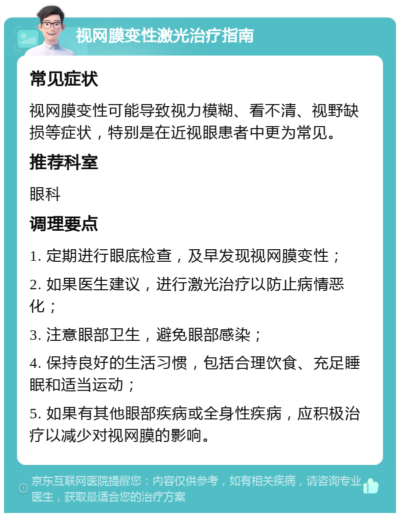 视网膜变性激光治疗指南 常见症状 视网膜变性可能导致视力模糊、看不清、视野缺损等症状，特别是在近视眼患者中更为常见。 推荐科室 眼科 调理要点 1. 定期进行眼底检查，及早发现视网膜变性； 2. 如果医生建议，进行激光治疗以防止病情恶化； 3. 注意眼部卫生，避免眼部感染； 4. 保持良好的生活习惯，包括合理饮食、充足睡眠和适当运动； 5. 如果有其他眼部疾病或全身性疾病，应积极治疗以减少对视网膜的影响。