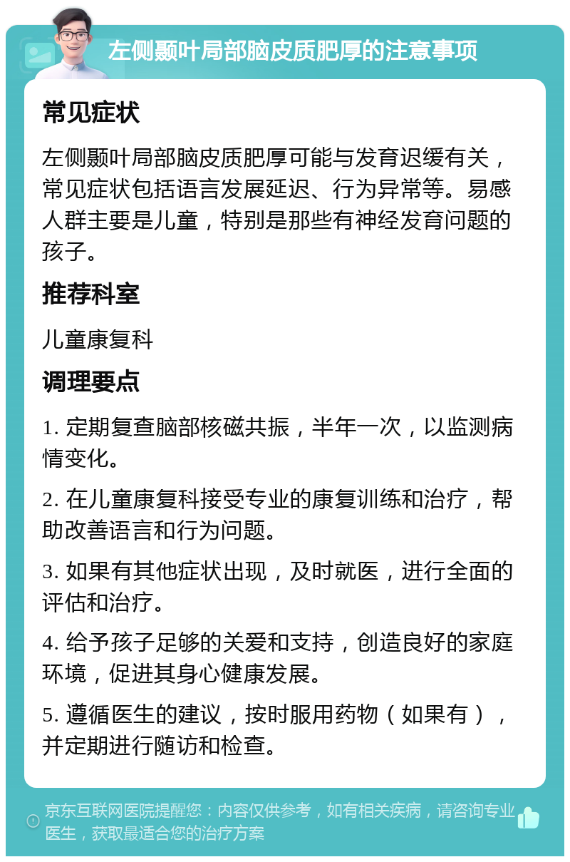 左侧颞叶局部脑皮质肥厚的注意事项 常见症状 左侧颞叶局部脑皮质肥厚可能与发育迟缓有关，常见症状包括语言发展延迟、行为异常等。易感人群主要是儿童，特别是那些有神经发育问题的孩子。 推荐科室 儿童康复科 调理要点 1. 定期复查脑部核磁共振，半年一次，以监测病情变化。 2. 在儿童康复科接受专业的康复训练和治疗，帮助改善语言和行为问题。 3. 如果有其他症状出现，及时就医，进行全面的评估和治疗。 4. 给予孩子足够的关爱和支持，创造良好的家庭环境，促进其身心健康发展。 5. 遵循医生的建议，按时服用药物（如果有），并定期进行随访和检查。