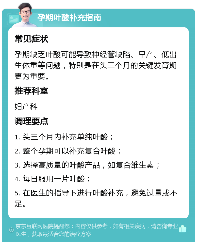 孕期叶酸补充指南 常见症状 孕期缺乏叶酸可能导致神经管缺陷、早产、低出生体重等问题，特别是在头三个月的关键发育期更为重要。 推荐科室 妇产科 调理要点 1. 头三个月内补充单纯叶酸； 2. 整个孕期可以补充复合叶酸； 3. 选择高质量的叶酸产品，如复合维生素； 4. 每日服用一片叶酸； 5. 在医生的指导下进行叶酸补充，避免过量或不足。