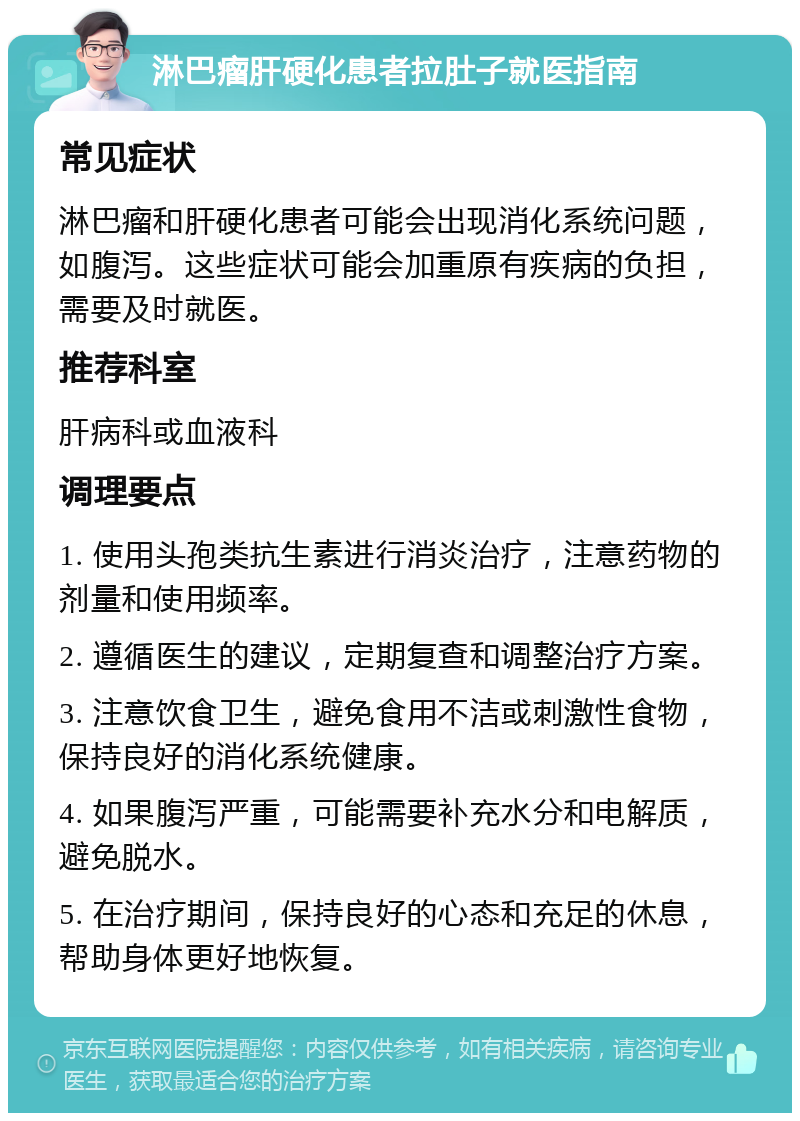 淋巴瘤肝硬化患者拉肚子就医指南 常见症状 淋巴瘤和肝硬化患者可能会出现消化系统问题，如腹泻。这些症状可能会加重原有疾病的负担，需要及时就医。 推荐科室 肝病科或血液科 调理要点 1. 使用头孢类抗生素进行消炎治疗，注意药物的剂量和使用频率。 2. 遵循医生的建议，定期复查和调整治疗方案。 3. 注意饮食卫生，避免食用不洁或刺激性食物，保持良好的消化系统健康。 4. 如果腹泻严重，可能需要补充水分和电解质，避免脱水。 5. 在治疗期间，保持良好的心态和充足的休息，帮助身体更好地恢复。