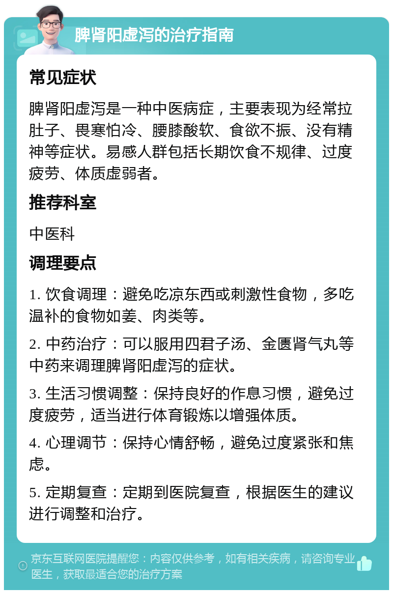 脾肾阳虚泻的治疗指南 常见症状 脾肾阳虚泻是一种中医病症，主要表现为经常拉肚子、畏寒怕冷、腰膝酸软、食欲不振、没有精神等症状。易感人群包括长期饮食不规律、过度疲劳、体质虚弱者。 推荐科室 中医科 调理要点 1. 饮食调理：避免吃凉东西或刺激性食物，多吃温补的食物如姜、肉类等。 2. 中药治疗：可以服用四君子汤、金匮肾气丸等中药来调理脾肾阳虚泻的症状。 3. 生活习惯调整：保持良好的作息习惯，避免过度疲劳，适当进行体育锻炼以增强体质。 4. 心理调节：保持心情舒畅，避免过度紧张和焦虑。 5. 定期复查：定期到医院复查，根据医生的建议进行调整和治疗。