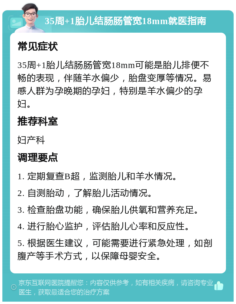 35周+1胎儿结肠肠管宽18mm就医指南 常见症状 35周+1胎儿结肠肠管宽18mm可能是胎儿排便不畅的表现，伴随羊水偏少，胎盘变厚等情况。易感人群为孕晚期的孕妇，特别是羊水偏少的孕妇。 推荐科室 妇产科 调理要点 1. 定期复查B超，监测胎儿和羊水情况。 2. 自测胎动，了解胎儿活动情况。 3. 检查胎盘功能，确保胎儿供氧和营养充足。 4. 进行胎心监护，评估胎儿心率和反应性。 5. 根据医生建议，可能需要进行紧急处理，如剖腹产等手术方式，以保障母婴安全。