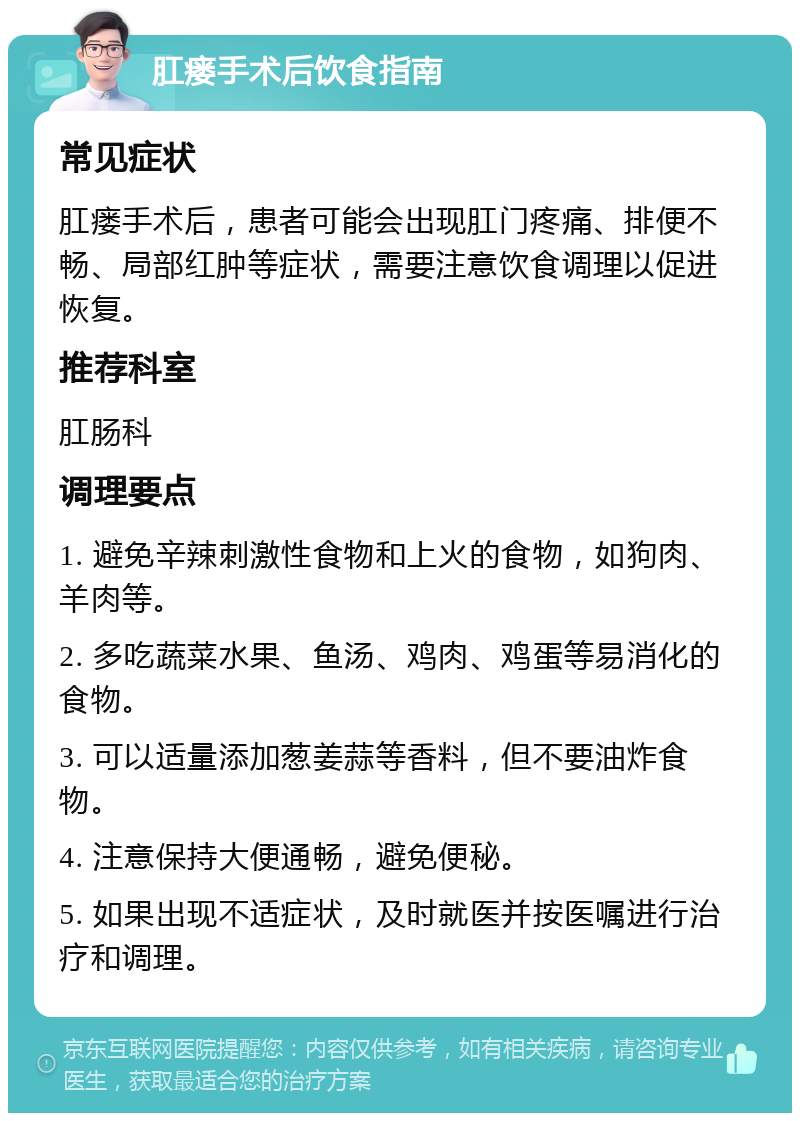 肛瘘手术后饮食指南 常见症状 肛瘘手术后，患者可能会出现肛门疼痛、排便不畅、局部红肿等症状，需要注意饮食调理以促进恢复。 推荐科室 肛肠科 调理要点 1. 避免辛辣刺激性食物和上火的食物，如狗肉、羊肉等。 2. 多吃蔬菜水果、鱼汤、鸡肉、鸡蛋等易消化的食物。 3. 可以适量添加葱姜蒜等香料，但不要油炸食物。 4. 注意保持大便通畅，避免便秘。 5. 如果出现不适症状，及时就医并按医嘱进行治疗和调理。