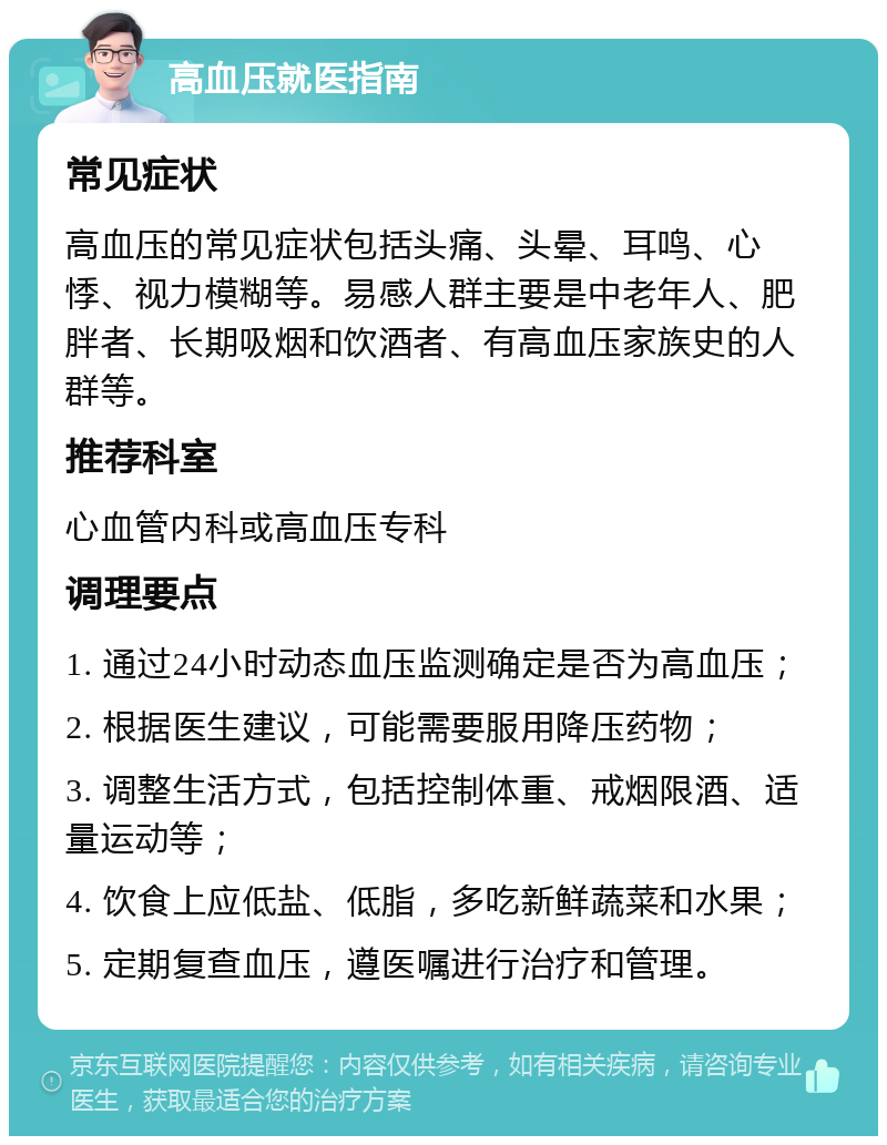 高血压就医指南 常见症状 高血压的常见症状包括头痛、头晕、耳鸣、心悸、视力模糊等。易感人群主要是中老年人、肥胖者、长期吸烟和饮酒者、有高血压家族史的人群等。 推荐科室 心血管内科或高血压专科 调理要点 1. 通过24小时动态血压监测确定是否为高血压； 2. 根据医生建议，可能需要服用降压药物； 3. 调整生活方式，包括控制体重、戒烟限酒、适量运动等； 4. 饮食上应低盐、低脂，多吃新鲜蔬菜和水果； 5. 定期复查血压，遵医嘱进行治疗和管理。