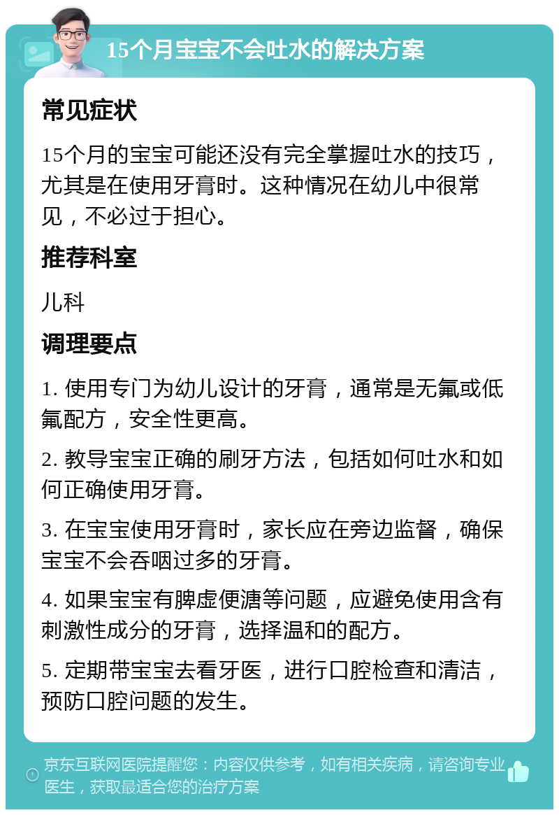 15个月宝宝不会吐水的解决方案 常见症状 15个月的宝宝可能还没有完全掌握吐水的技巧，尤其是在使用牙膏时。这种情况在幼儿中很常见，不必过于担心。 推荐科室 儿科 调理要点 1. 使用专门为幼儿设计的牙膏，通常是无氟或低氟配方，安全性更高。 2. 教导宝宝正确的刷牙方法，包括如何吐水和如何正确使用牙膏。 3. 在宝宝使用牙膏时，家长应在旁边监督，确保宝宝不会吞咽过多的牙膏。 4. 如果宝宝有脾虚便溏等问题，应避免使用含有刺激性成分的牙膏，选择温和的配方。 5. 定期带宝宝去看牙医，进行口腔检查和清洁，预防口腔问题的发生。