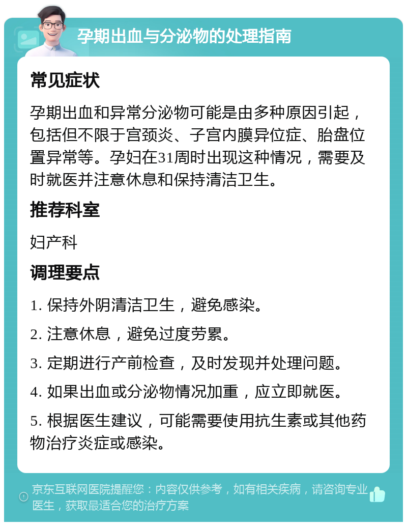 孕期出血与分泌物的处理指南 常见症状 孕期出血和异常分泌物可能是由多种原因引起，包括但不限于宫颈炎、子宫内膜异位症、胎盘位置异常等。孕妇在31周时出现这种情况，需要及时就医并注意休息和保持清洁卫生。 推荐科室 妇产科 调理要点 1. 保持外阴清洁卫生，避免感染。 2. 注意休息，避免过度劳累。 3. 定期进行产前检查，及时发现并处理问题。 4. 如果出血或分泌物情况加重，应立即就医。 5. 根据医生建议，可能需要使用抗生素或其他药物治疗炎症或感染。