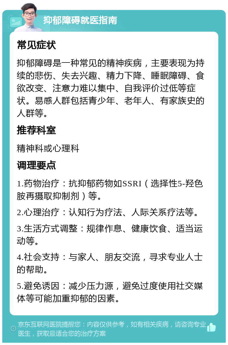 抑郁障碍就医指南 常见症状 抑郁障碍是一种常见的精神疾病，主要表现为持续的悲伤、失去兴趣、精力下降、睡眠障碍、食欲改变、注意力难以集中、自我评价过低等症状。易感人群包括青少年、老年人、有家族史的人群等。 推荐科室 精神科或心理科 调理要点 1.药物治疗：抗抑郁药物如SSRI（选择性5-羟色胺再摄取抑制剂）等。 2.心理治疗：认知行为疗法、人际关系疗法等。 3.生活方式调整：规律作息、健康饮食、适当运动等。 4.社会支持：与家人、朋友交流，寻求专业人士的帮助。 5.避免诱因：减少压力源，避免过度使用社交媒体等可能加重抑郁的因素。