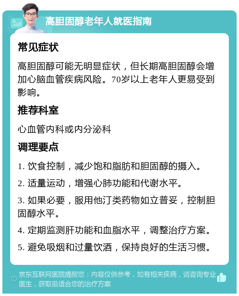 高胆固醇老年人就医指南 常见症状 高胆固醇可能无明显症状，但长期高胆固醇会增加心脑血管疾病风险。70岁以上老年人更易受到影响。 推荐科室 心血管内科或内分泌科 调理要点 1. 饮食控制，减少饱和脂肪和胆固醇的摄入。 2. 适量运动，增强心肺功能和代谢水平。 3. 如果必要，服用他汀类药物如立普妥，控制胆固醇水平。 4. 定期监测肝功能和血脂水平，调整治疗方案。 5. 避免吸烟和过量饮酒，保持良好的生活习惯。