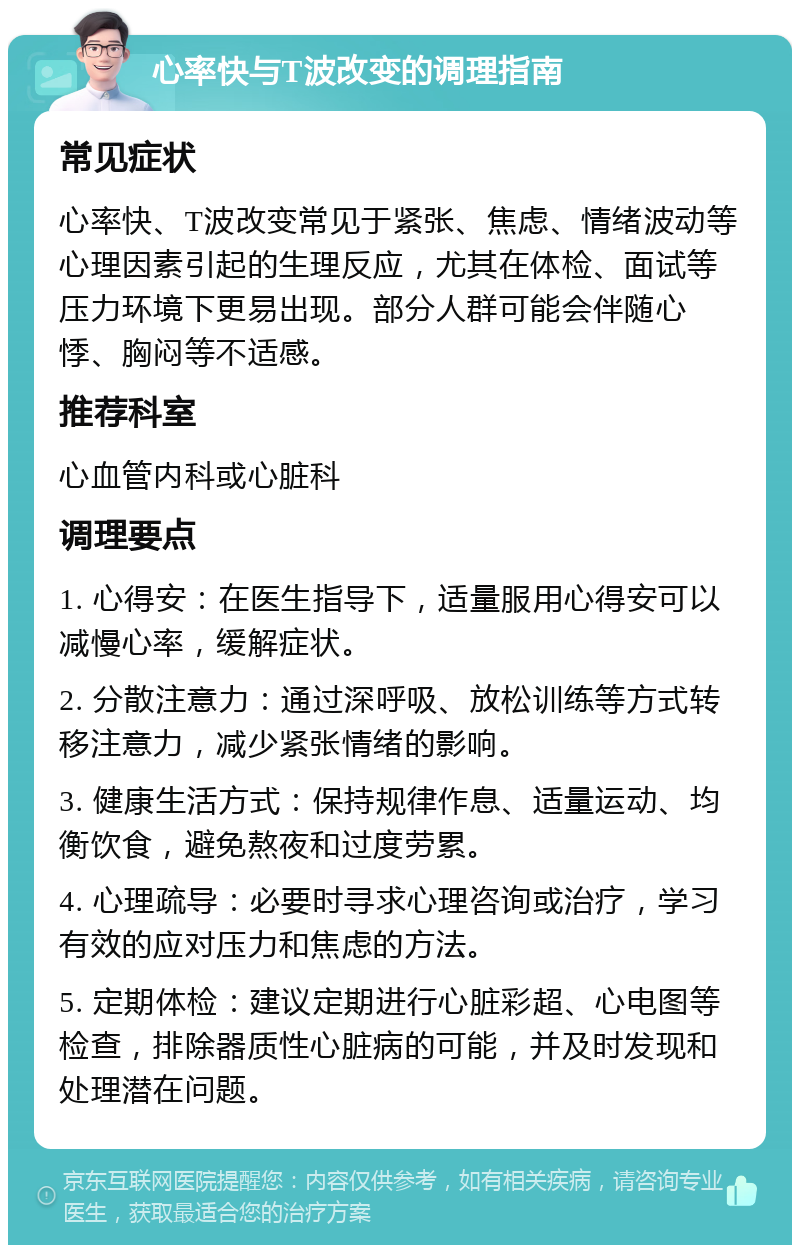 心率快与T波改变的调理指南 常见症状 心率快、T波改变常见于紧张、焦虑、情绪波动等心理因素引起的生理反应，尤其在体检、面试等压力环境下更易出现。部分人群可能会伴随心悸、胸闷等不适感。 推荐科室 心血管内科或心脏科 调理要点 1. 心得安：在医生指导下，适量服用心得安可以减慢心率，缓解症状。 2. 分散注意力：通过深呼吸、放松训练等方式转移注意力，减少紧张情绪的影响。 3. 健康生活方式：保持规律作息、适量运动、均衡饮食，避免熬夜和过度劳累。 4. 心理疏导：必要时寻求心理咨询或治疗，学习有效的应对压力和焦虑的方法。 5. 定期体检：建议定期进行心脏彩超、心电图等检查，排除器质性心脏病的可能，并及时发现和处理潜在问题。