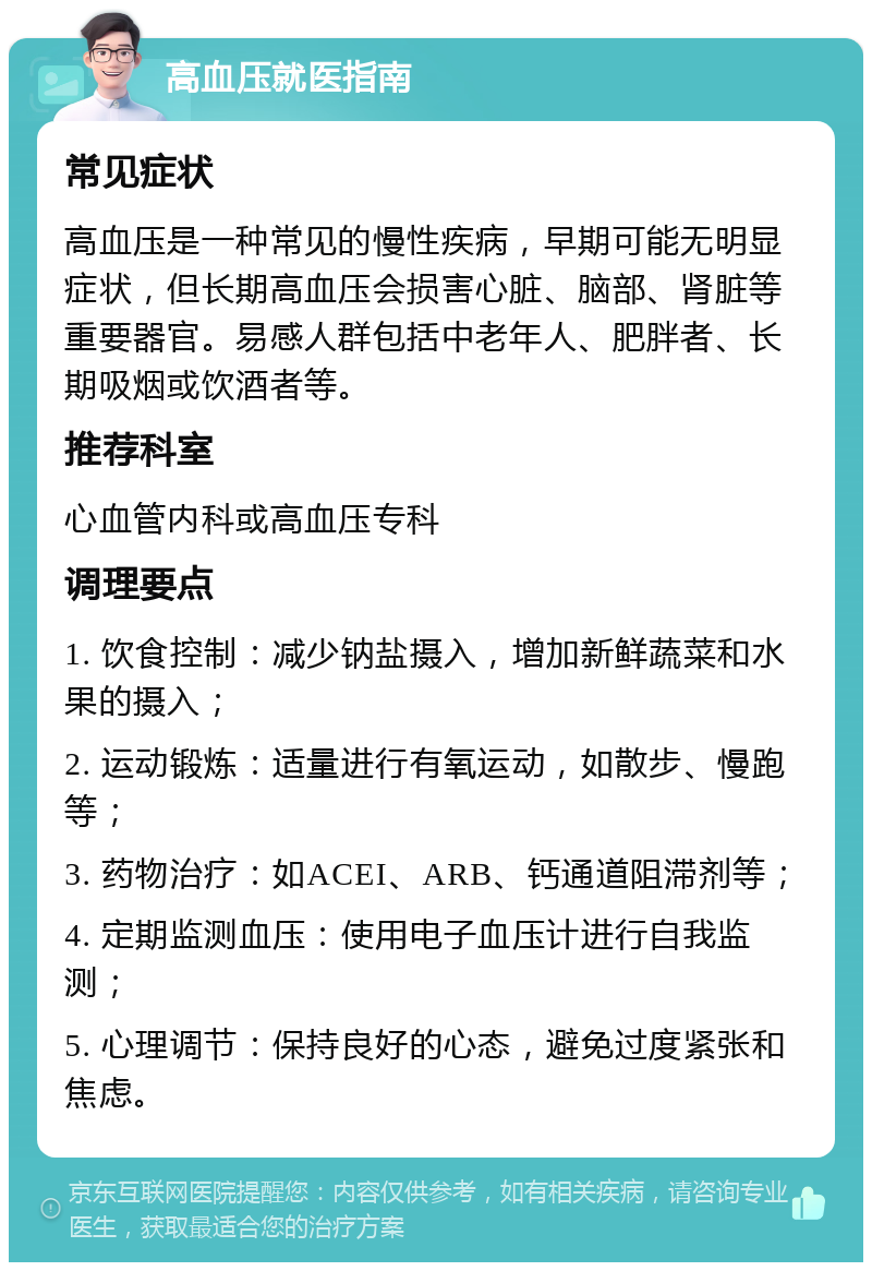 高血压就医指南 常见症状 高血压是一种常见的慢性疾病，早期可能无明显症状，但长期高血压会损害心脏、脑部、肾脏等重要器官。易感人群包括中老年人、肥胖者、长期吸烟或饮酒者等。 推荐科室 心血管内科或高血压专科 调理要点 1. 饮食控制：减少钠盐摄入，增加新鲜蔬菜和水果的摄入； 2. 运动锻炼：适量进行有氧运动，如散步、慢跑等； 3. 药物治疗：如ACEI、ARB、钙通道阻滞剂等； 4. 定期监测血压：使用电子血压计进行自我监测； 5. 心理调节：保持良好的心态，避免过度紧张和焦虑。