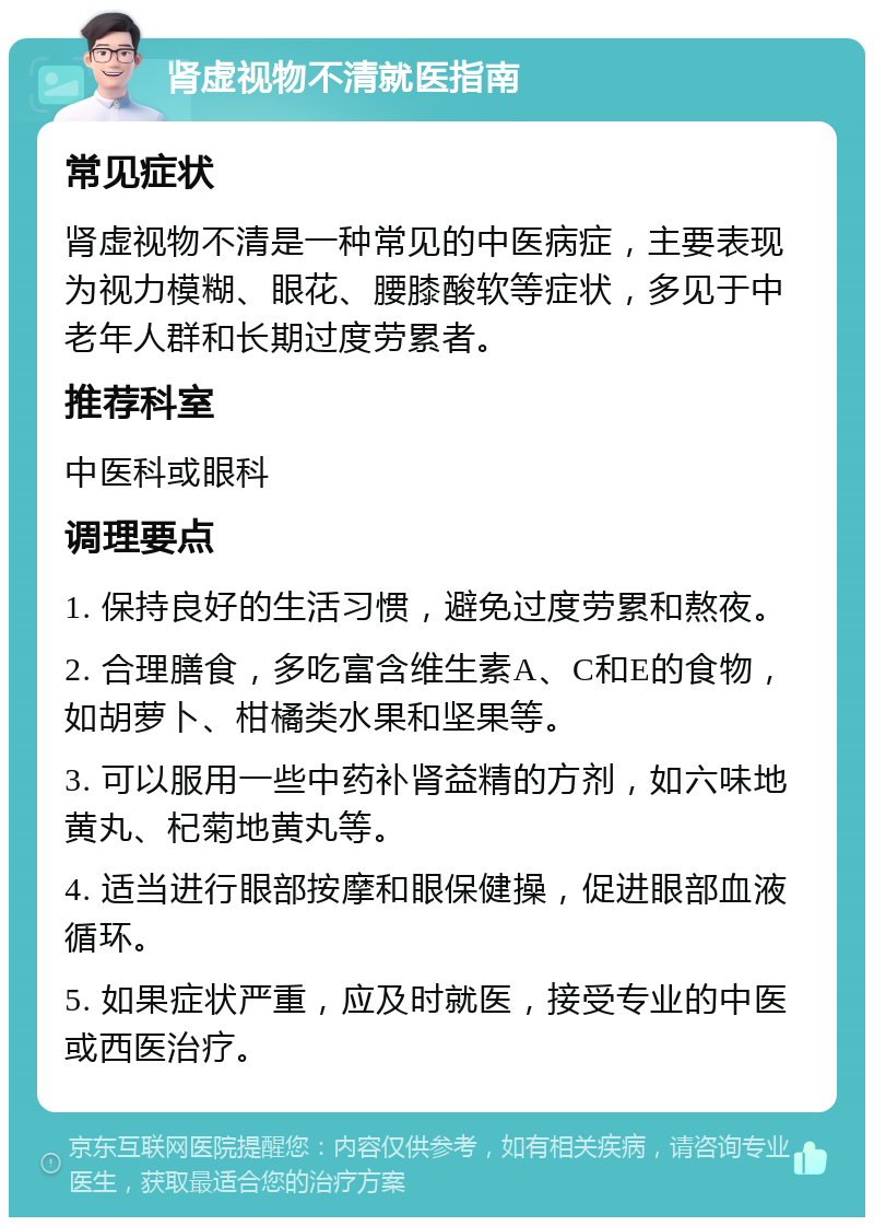 肾虚视物不清就医指南 常见症状 肾虚视物不清是一种常见的中医病症，主要表现为视力模糊、眼花、腰膝酸软等症状，多见于中老年人群和长期过度劳累者。 推荐科室 中医科或眼科 调理要点 1. 保持良好的生活习惯，避免过度劳累和熬夜。 2. 合理膳食，多吃富含维生素A、C和E的食物，如胡萝卜、柑橘类水果和坚果等。 3. 可以服用一些中药补肾益精的方剂，如六味地黄丸、杞菊地黄丸等。 4. 适当进行眼部按摩和眼保健操，促进眼部血液循环。 5. 如果症状严重，应及时就医，接受专业的中医或西医治疗。