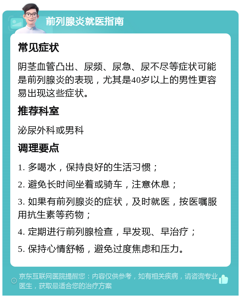 前列腺炎就医指南 常见症状 阴茎血管凸出、尿频、尿急、尿不尽等症状可能是前列腺炎的表现，尤其是40岁以上的男性更容易出现这些症状。 推荐科室 泌尿外科或男科 调理要点 1. 多喝水，保持良好的生活习惯； 2. 避免长时间坐着或骑车，注意休息； 3. 如果有前列腺炎的症状，及时就医，按医嘱服用抗生素等药物； 4. 定期进行前列腺检查，早发现、早治疗； 5. 保持心情舒畅，避免过度焦虑和压力。