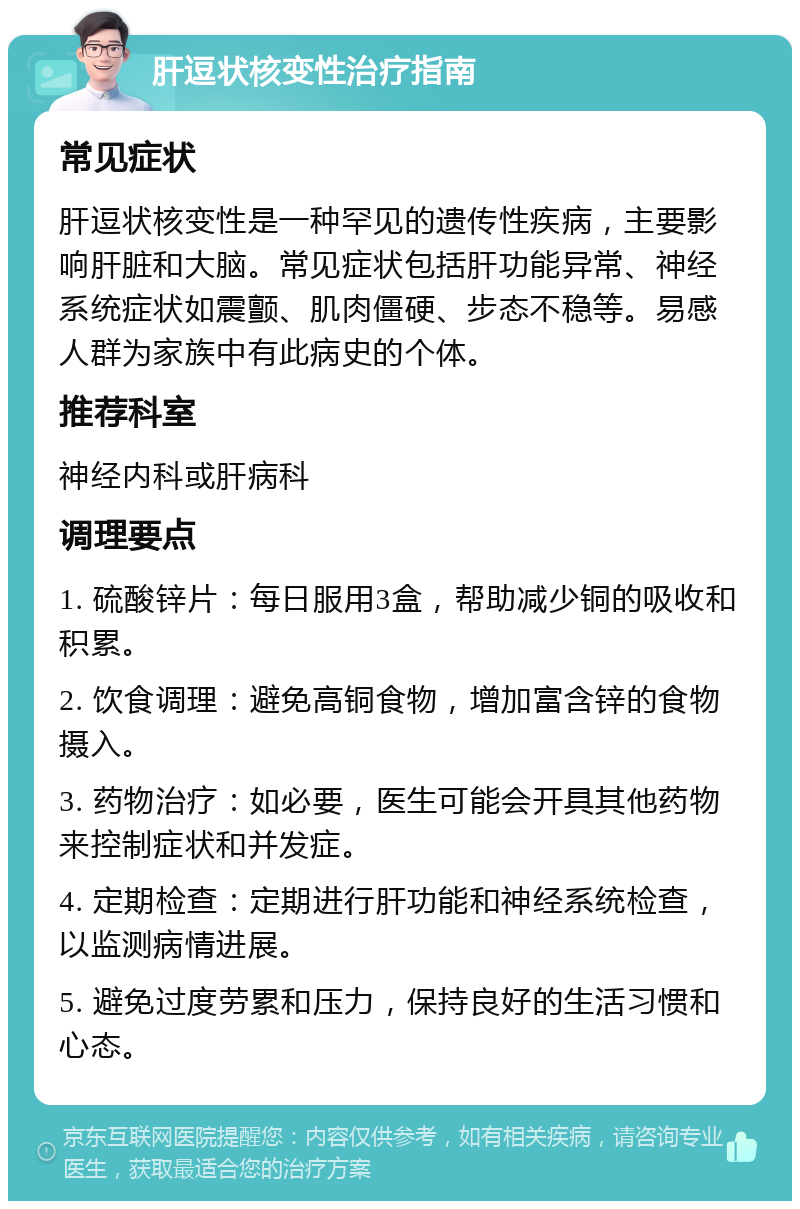 肝逗状核变性治疗指南 常见症状 肝逗状核变性是一种罕见的遗传性疾病，主要影响肝脏和大脑。常见症状包括肝功能异常、神经系统症状如震颤、肌肉僵硬、步态不稳等。易感人群为家族中有此病史的个体。 推荐科室 神经内科或肝病科 调理要点 1. 硫酸锌片：每日服用3盒，帮助减少铜的吸收和积累。 2. 饮食调理：避免高铜食物，增加富含锌的食物摄入。 3. 药物治疗：如必要，医生可能会开具其他药物来控制症状和并发症。 4. 定期检查：定期进行肝功能和神经系统检查，以监测病情进展。 5. 避免过度劳累和压力，保持良好的生活习惯和心态。