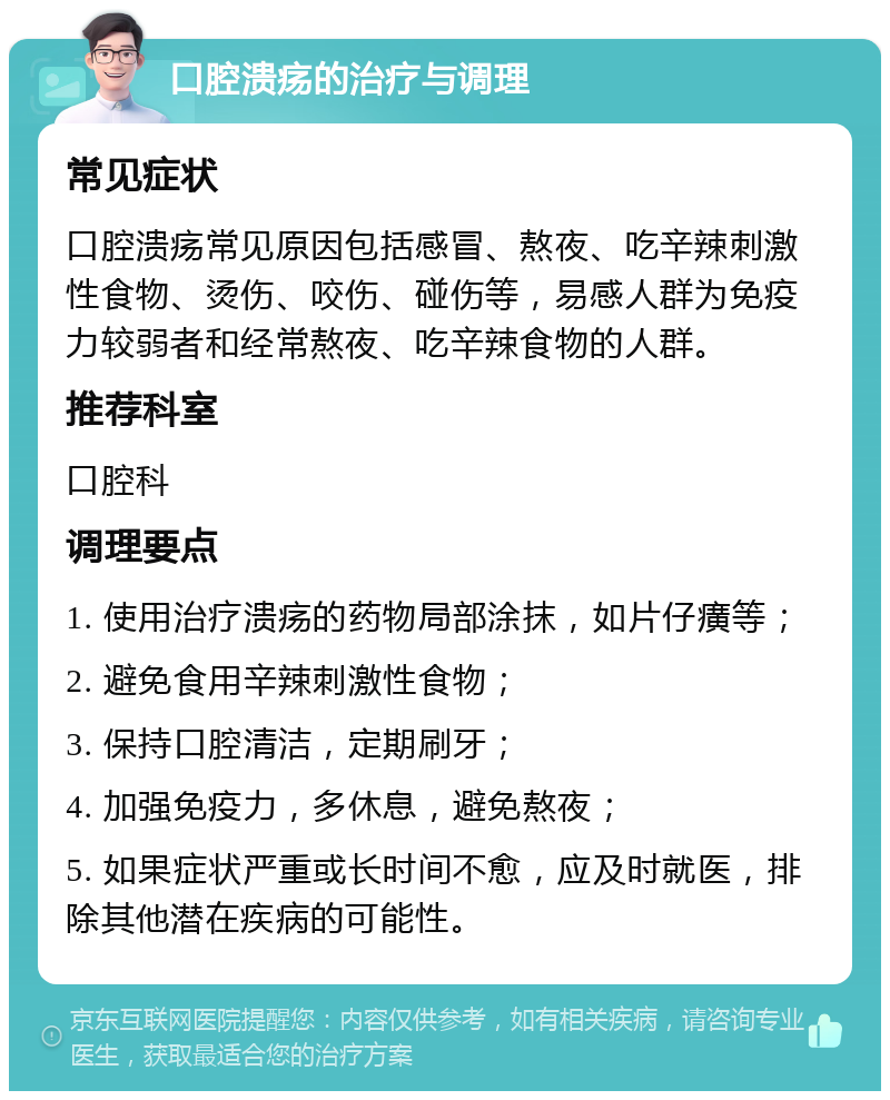 口腔溃疡的治疗与调理 常见症状 口腔溃疡常见原因包括感冒、熬夜、吃辛辣刺激性食物、烫伤、咬伤、碰伤等，易感人群为免疫力较弱者和经常熬夜、吃辛辣食物的人群。 推荐科室 口腔科 调理要点 1. 使用治疗溃疡的药物局部涂抹，如片仔癀等； 2. 避免食用辛辣刺激性食物； 3. 保持口腔清洁，定期刷牙； 4. 加强免疫力，多休息，避免熬夜； 5. 如果症状严重或长时间不愈，应及时就医，排除其他潜在疾病的可能性。