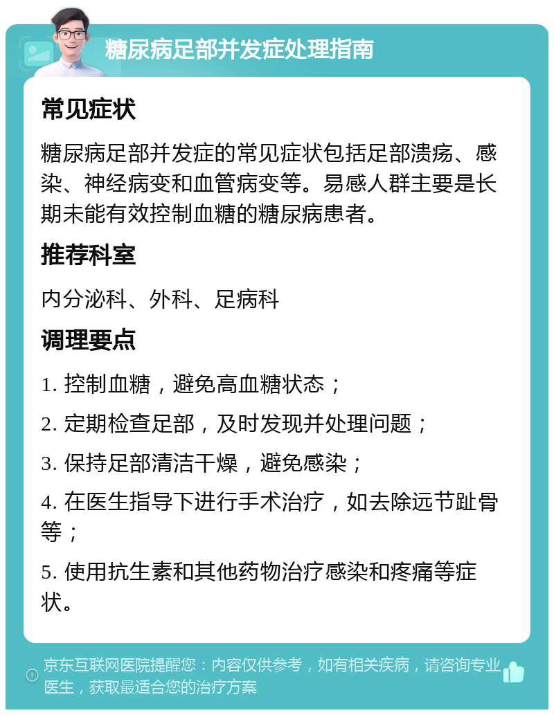 糖尿病足部并发症处理指南 常见症状 糖尿病足部并发症的常见症状包括足部溃疡、感染、神经病变和血管病变等。易感人群主要是长期未能有效控制血糖的糖尿病患者。 推荐科室 内分泌科、外科、足病科 调理要点 1. 控制血糖，避免高血糖状态； 2. 定期检查足部，及时发现并处理问题； 3. 保持足部清洁干燥，避免感染； 4. 在医生指导下进行手术治疗，如去除远节趾骨等； 5. 使用抗生素和其他药物治疗感染和疼痛等症状。