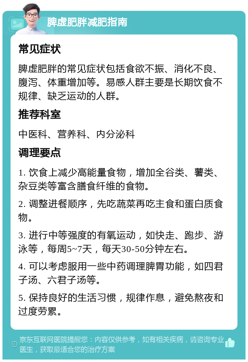 脾虚肥胖减肥指南 常见症状 脾虚肥胖的常见症状包括食欲不振、消化不良、腹泻、体重增加等。易感人群主要是长期饮食不规律、缺乏运动的人群。 推荐科室 中医科、营养科、内分泌科 调理要点 1. 饮食上减少高能量食物，增加全谷类、薯类、杂豆类等富含膳食纤维的食物。 2. 调整进餐顺序，先吃蔬菜再吃主食和蛋白质食物。 3. 进行中等强度的有氧运动，如快走、跑步、游泳等，每周5~7天，每天30-50分钟左右。 4. 可以考虑服用一些中药调理脾胃功能，如四君子汤、六君子汤等。 5. 保持良好的生活习惯，规律作息，避免熬夜和过度劳累。