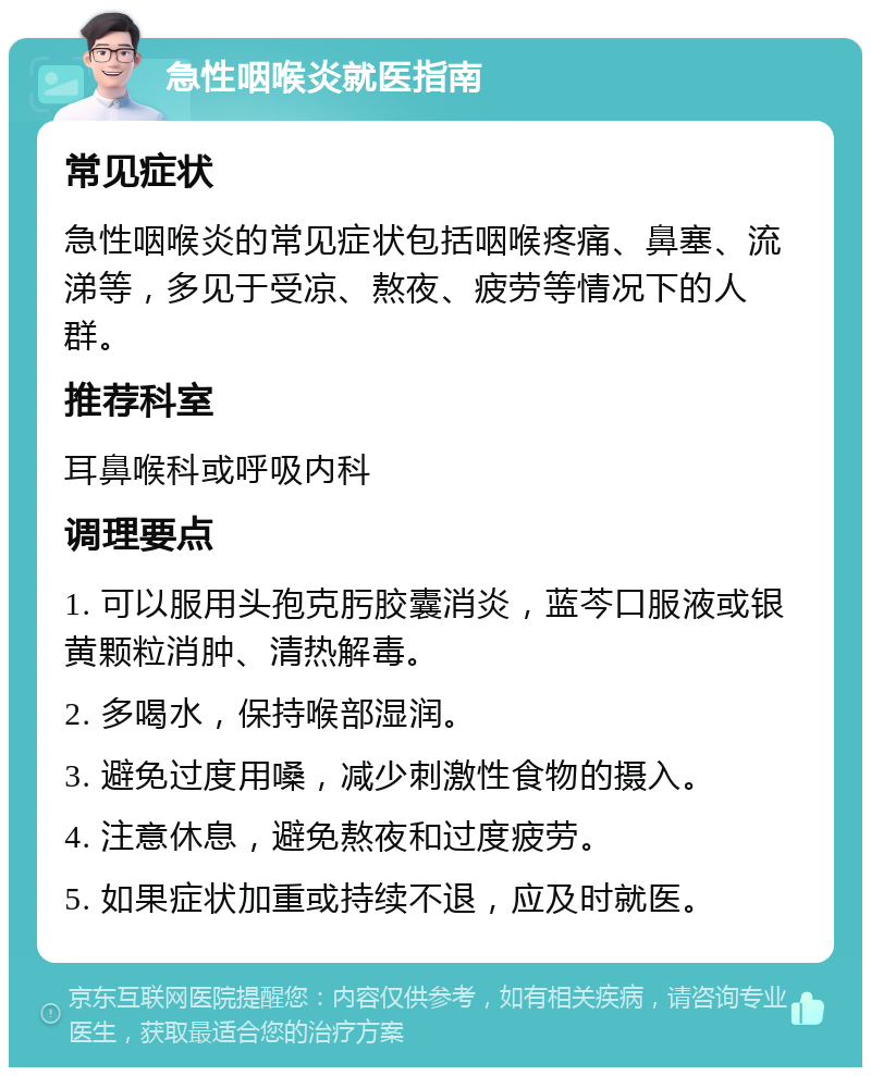 急性咽喉炎就医指南 常见症状 急性咽喉炎的常见症状包括咽喉疼痛、鼻塞、流涕等，多见于受凉、熬夜、疲劳等情况下的人群。 推荐科室 耳鼻喉科或呼吸内科 调理要点 1. 可以服用头孢克肟胶囊消炎，蓝芩口服液或银黄颗粒消肿、清热解毒。 2. 多喝水，保持喉部湿润。 3. 避免过度用嗓，减少刺激性食物的摄入。 4. 注意休息，避免熬夜和过度疲劳。 5. 如果症状加重或持续不退，应及时就医。