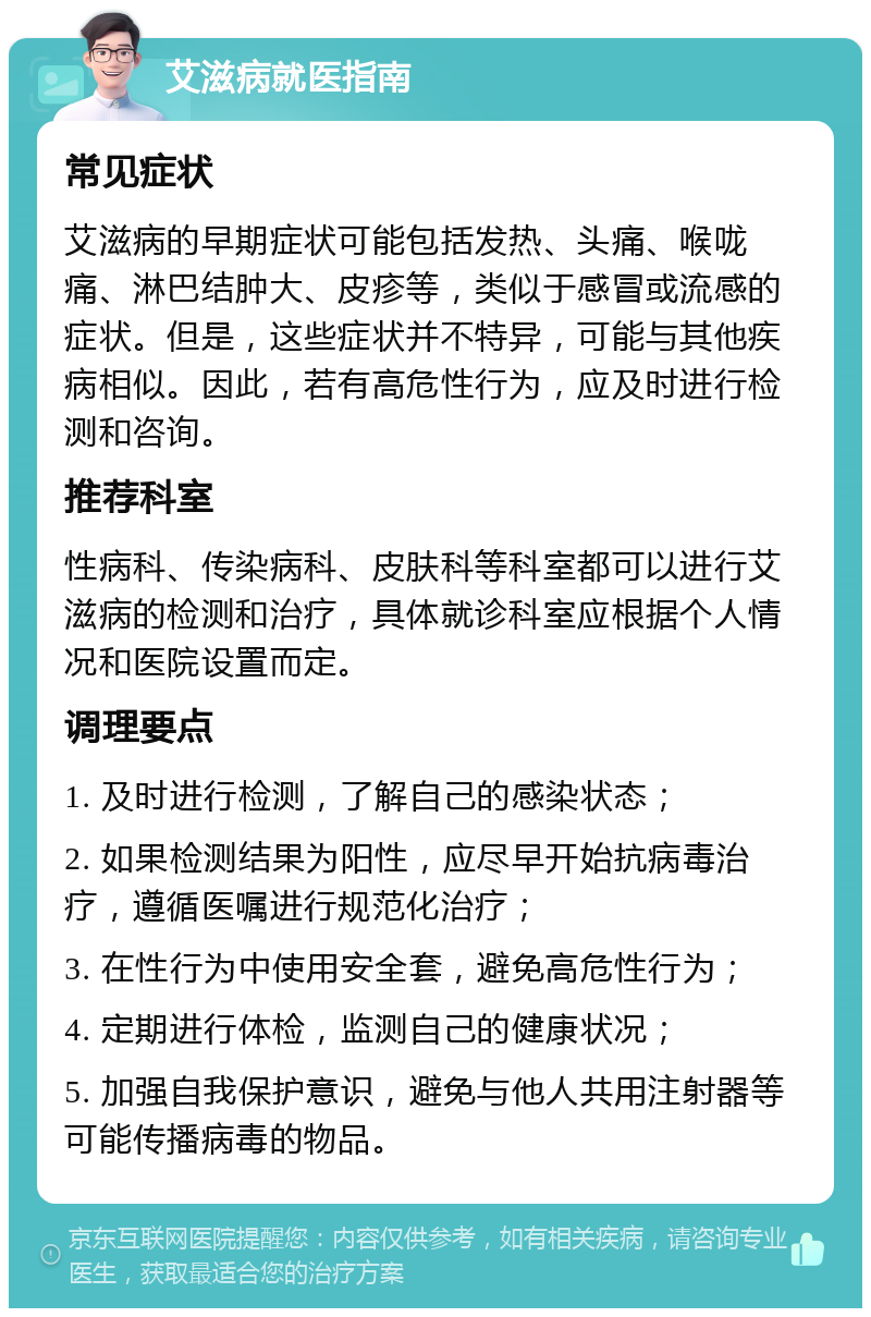 艾滋病就医指南 常见症状 艾滋病的早期症状可能包括发热、头痛、喉咙痛、淋巴结肿大、皮疹等，类似于感冒或流感的症状。但是，这些症状并不特异，可能与其他疾病相似。因此，若有高危性行为，应及时进行检测和咨询。 推荐科室 性病科、传染病科、皮肤科等科室都可以进行艾滋病的检测和治疗，具体就诊科室应根据个人情况和医院设置而定。 调理要点 1. 及时进行检测，了解自己的感染状态； 2. 如果检测结果为阳性，应尽早开始抗病毒治疗，遵循医嘱进行规范化治疗； 3. 在性行为中使用安全套，避免高危性行为； 4. 定期进行体检，监测自己的健康状况； 5. 加强自我保护意识，避免与他人共用注射器等可能传播病毒的物品。