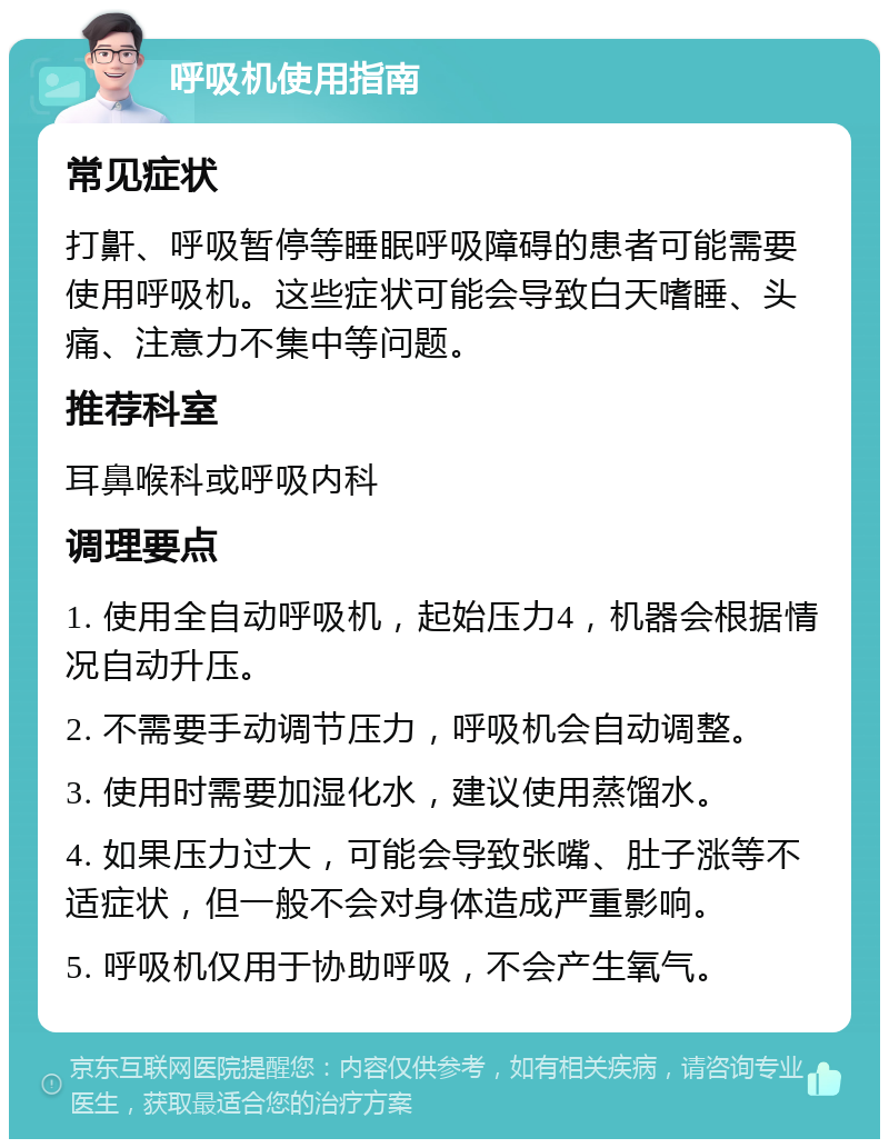 呼吸机使用指南 常见症状 打鼾、呼吸暂停等睡眠呼吸障碍的患者可能需要使用呼吸机。这些症状可能会导致白天嗜睡、头痛、注意力不集中等问题。 推荐科室 耳鼻喉科或呼吸内科 调理要点 1. 使用全自动呼吸机，起始压力4，机器会根据情况自动升压。 2. 不需要手动调节压力，呼吸机会自动调整。 3. 使用时需要加湿化水，建议使用蒸馏水。 4. 如果压力过大，可能会导致张嘴、肚子涨等不适症状，但一般不会对身体造成严重影响。 5. 呼吸机仅用于协助呼吸，不会产生氧气。