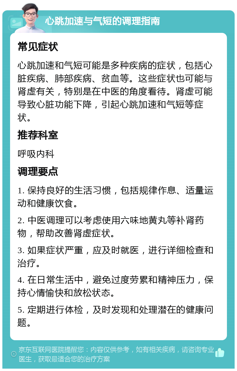 心跳加速与气短的调理指南 常见症状 心跳加速和气短可能是多种疾病的症状，包括心脏疾病、肺部疾病、贫血等。这些症状也可能与肾虚有关，特别是在中医的角度看待。肾虚可能导致心脏功能下降，引起心跳加速和气短等症状。 推荐科室 呼吸内科 调理要点 1. 保持良好的生活习惯，包括规律作息、适量运动和健康饮食。 2. 中医调理可以考虑使用六味地黄丸等补肾药物，帮助改善肾虚症状。 3. 如果症状严重，应及时就医，进行详细检查和治疗。 4. 在日常生活中，避免过度劳累和精神压力，保持心情愉快和放松状态。 5. 定期进行体检，及时发现和处理潜在的健康问题。