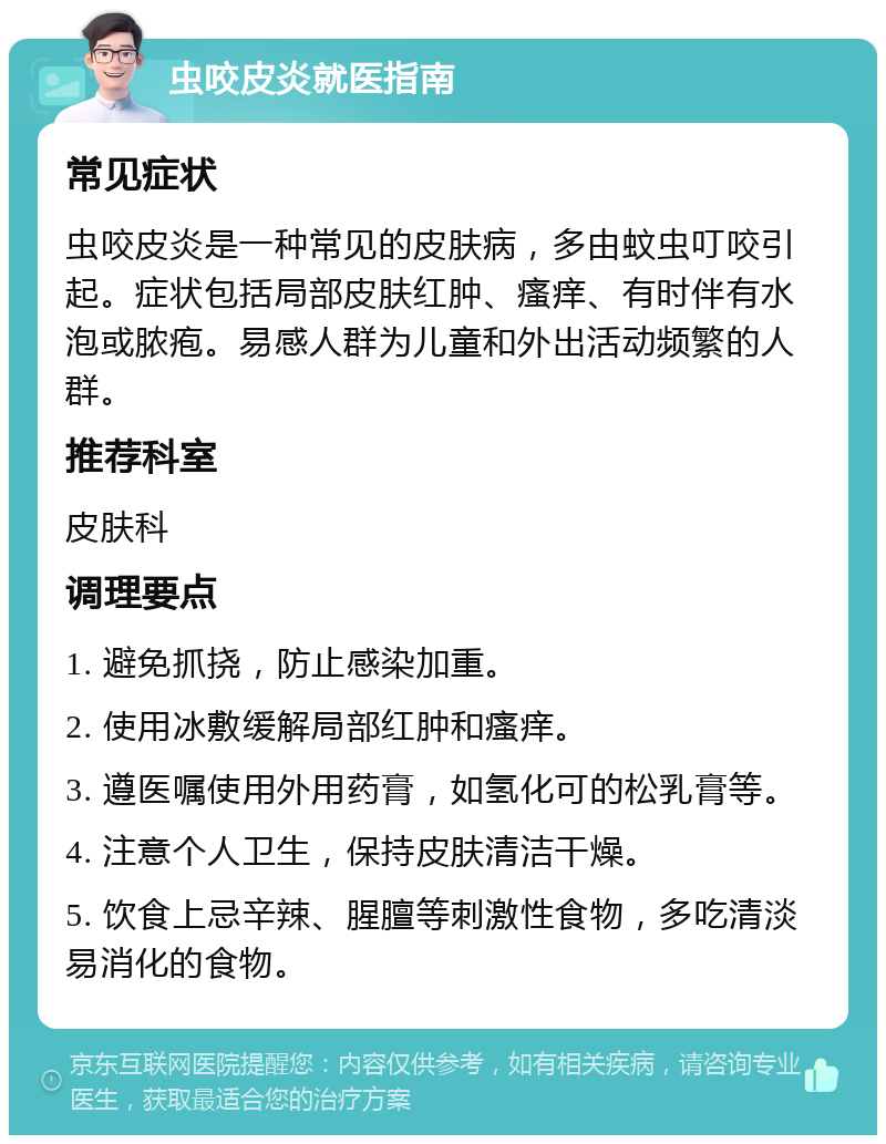 虫咬皮炎就医指南 常见症状 虫咬皮炎是一种常见的皮肤病，多由蚊虫叮咬引起。症状包括局部皮肤红肿、瘙痒、有时伴有水泡或脓疱。易感人群为儿童和外出活动频繁的人群。 推荐科室 皮肤科 调理要点 1. 避免抓挠，防止感染加重。 2. 使用冰敷缓解局部红肿和瘙痒。 3. 遵医嘱使用外用药膏，如氢化可的松乳膏等。 4. 注意个人卫生，保持皮肤清洁干燥。 5. 饮食上忌辛辣、腥膻等刺激性食物，多吃清淡易消化的食物。