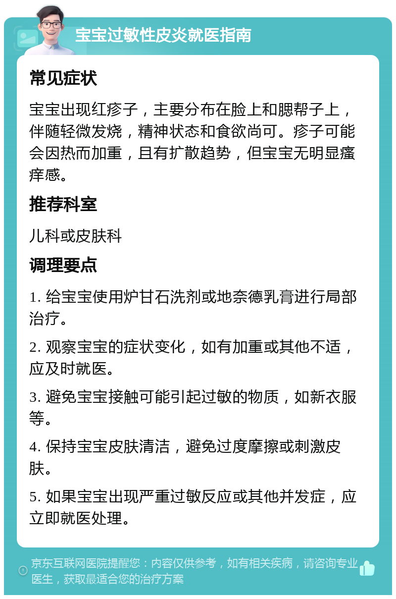 宝宝过敏性皮炎就医指南 常见症状 宝宝出现红疹子，主要分布在脸上和腮帮子上，伴随轻微发烧，精神状态和食欲尚可。疹子可能会因热而加重，且有扩散趋势，但宝宝无明显瘙痒感。 推荐科室 儿科或皮肤科 调理要点 1. 给宝宝使用炉甘石洗剂或地奈德乳膏进行局部治疗。 2. 观察宝宝的症状变化，如有加重或其他不适，应及时就医。 3. 避免宝宝接触可能引起过敏的物质，如新衣服等。 4. 保持宝宝皮肤清洁，避免过度摩擦或刺激皮肤。 5. 如果宝宝出现严重过敏反应或其他并发症，应立即就医处理。