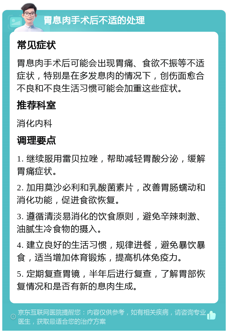 胃息肉手术后不适的处理 常见症状 胃息肉手术后可能会出现胃痛、食欲不振等不适症状，特别是在多发息肉的情况下，创伤面愈合不良和不良生活习惯可能会加重这些症状。 推荐科室 消化内科 调理要点 1. 继续服用雷贝拉唑，帮助减轻胃酸分泌，缓解胃痛症状。 2. 加用莫沙必利和乳酸菌素片，改善胃肠蠕动和消化功能，促进食欲恢复。 3. 遵循清淡易消化的饮食原则，避免辛辣刺激、油腻生冷食物的摄入。 4. 建立良好的生活习惯，规律进餐，避免暴饮暴食，适当增加体育锻炼，提高机体免疫力。 5. 定期复查胃镜，半年后进行复查，了解胃部恢复情况和是否有新的息肉生成。