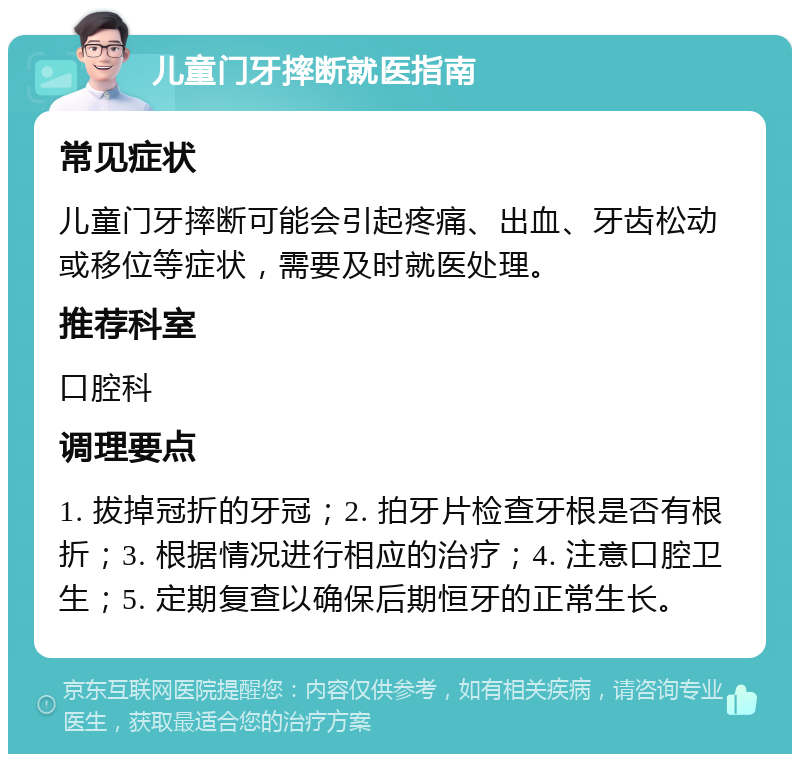 儿童门牙摔断就医指南 常见症状 儿童门牙摔断可能会引起疼痛、出血、牙齿松动或移位等症状，需要及时就医处理。 推荐科室 口腔科 调理要点 1. 拔掉冠折的牙冠；2. 拍牙片检查牙根是否有根折；3. 根据情况进行相应的治疗；4. 注意口腔卫生；5. 定期复查以确保后期恒牙的正常生长。