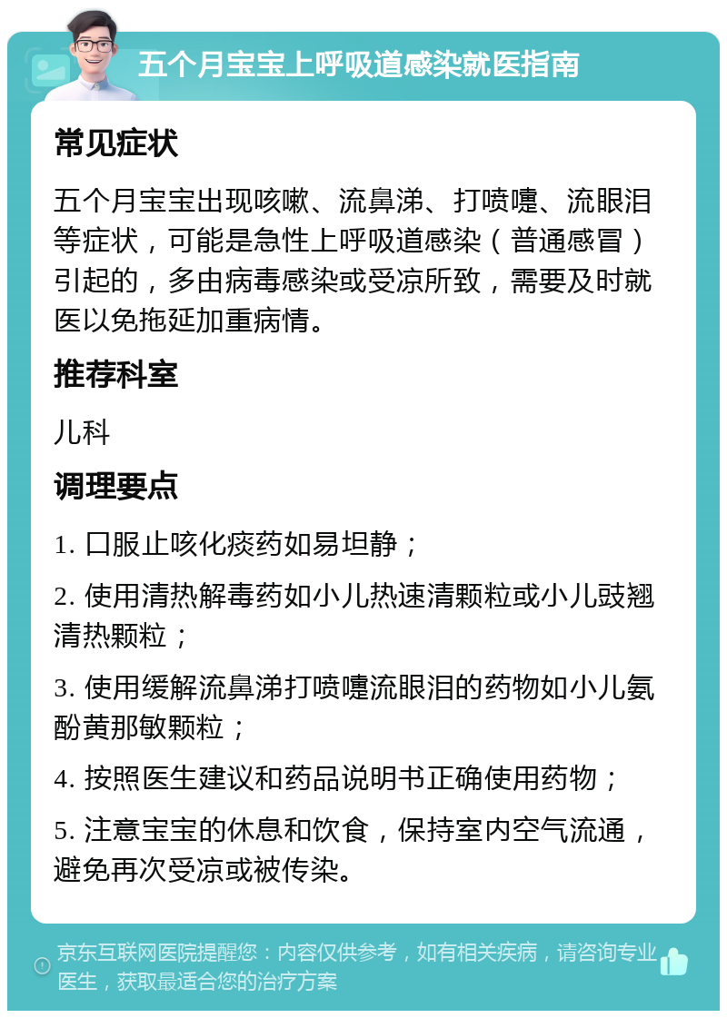 五个月宝宝上呼吸道感染就医指南 常见症状 五个月宝宝出现咳嗽、流鼻涕、打喷嚏、流眼泪等症状，可能是急性上呼吸道感染（普通感冒）引起的，多由病毒感染或受凉所致，需要及时就医以免拖延加重病情。 推荐科室 儿科 调理要点 1. 口服止咳化痰药如易坦静； 2. 使用清热解毒药如小儿热速清颗粒或小儿豉翘清热颗粒； 3. 使用缓解流鼻涕打喷嚏流眼泪的药物如小儿氨酚黄那敏颗粒； 4. 按照医生建议和药品说明书正确使用药物； 5. 注意宝宝的休息和饮食，保持室内空气流通，避免再次受凉或被传染。