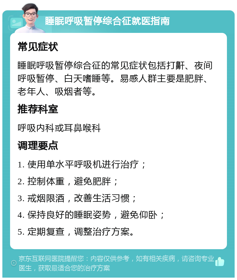 睡眠呼吸暂停综合征就医指南 常见症状 睡眠呼吸暂停综合征的常见症状包括打鼾、夜间呼吸暂停、白天嗜睡等。易感人群主要是肥胖、老年人、吸烟者等。 推荐科室 呼吸内科或耳鼻喉科 调理要点 1. 使用单水平呼吸机进行治疗； 2. 控制体重，避免肥胖； 3. 戒烟限酒，改善生活习惯； 4. 保持良好的睡眠姿势，避免仰卧； 5. 定期复查，调整治疗方案。