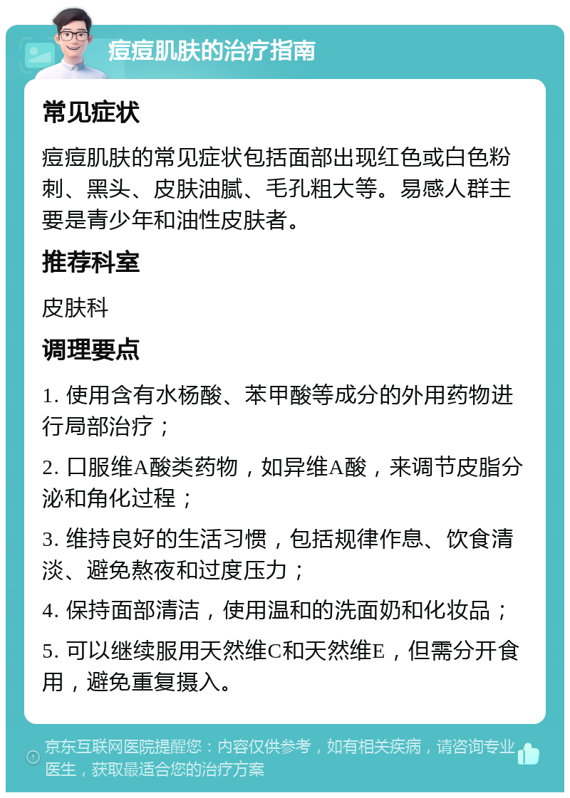 痘痘肌肤的治疗指南 常见症状 痘痘肌肤的常见症状包括面部出现红色或白色粉刺、黑头、皮肤油腻、毛孔粗大等。易感人群主要是青少年和油性皮肤者。 推荐科室 皮肤科 调理要点 1. 使用含有水杨酸、苯甲酸等成分的外用药物进行局部治疗； 2. 口服维A酸类药物，如异维A酸，来调节皮脂分泌和角化过程； 3. 维持良好的生活习惯，包括规律作息、饮食清淡、避免熬夜和过度压力； 4. 保持面部清洁，使用温和的洗面奶和化妆品； 5. 可以继续服用天然维C和天然维E，但需分开食用，避免重复摄入。