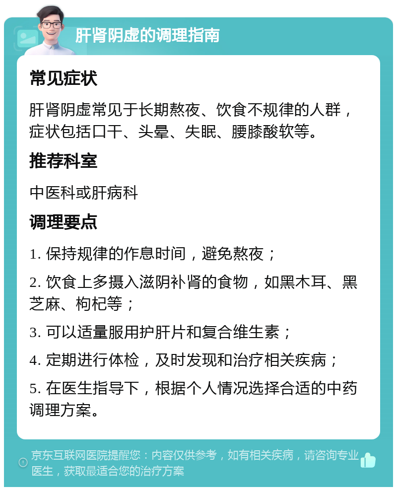 肝肾阴虚的调理指南 常见症状 肝肾阴虚常见于长期熬夜、饮食不规律的人群，症状包括口干、头晕、失眠、腰膝酸软等。 推荐科室 中医科或肝病科 调理要点 1. 保持规律的作息时间，避免熬夜； 2. 饮食上多摄入滋阴补肾的食物，如黑木耳、黑芝麻、枸杞等； 3. 可以适量服用护肝片和复合维生素； 4. 定期进行体检，及时发现和治疗相关疾病； 5. 在医生指导下，根据个人情况选择合适的中药调理方案。