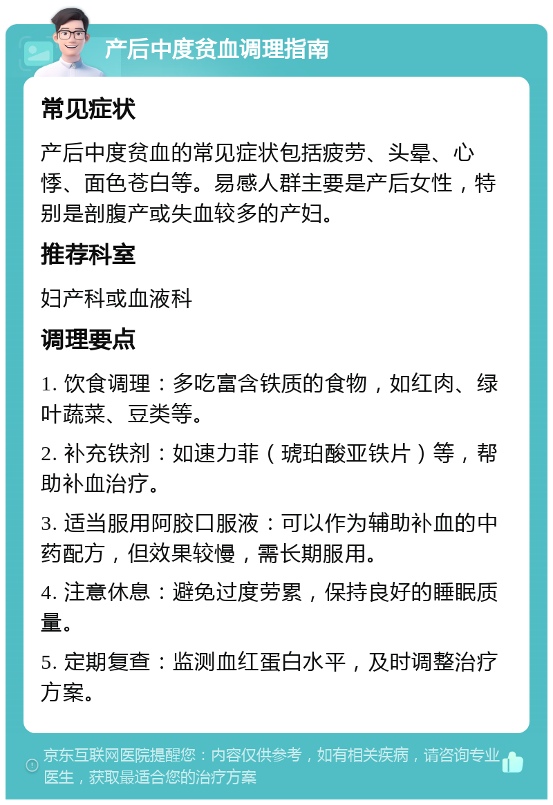 产后中度贫血调理指南 常见症状 产后中度贫血的常见症状包括疲劳、头晕、心悸、面色苍白等。易感人群主要是产后女性，特别是剖腹产或失血较多的产妇。 推荐科室 妇产科或血液科 调理要点 1. 饮食调理：多吃富含铁质的食物，如红肉、绿叶蔬菜、豆类等。 2. 补充铁剂：如速力菲（琥珀酸亚铁片）等，帮助补血治疗。 3. 适当服用阿胶口服液：可以作为辅助补血的中药配方，但效果较慢，需长期服用。 4. 注意休息：避免过度劳累，保持良好的睡眠质量。 5. 定期复查：监测血红蛋白水平，及时调整治疗方案。