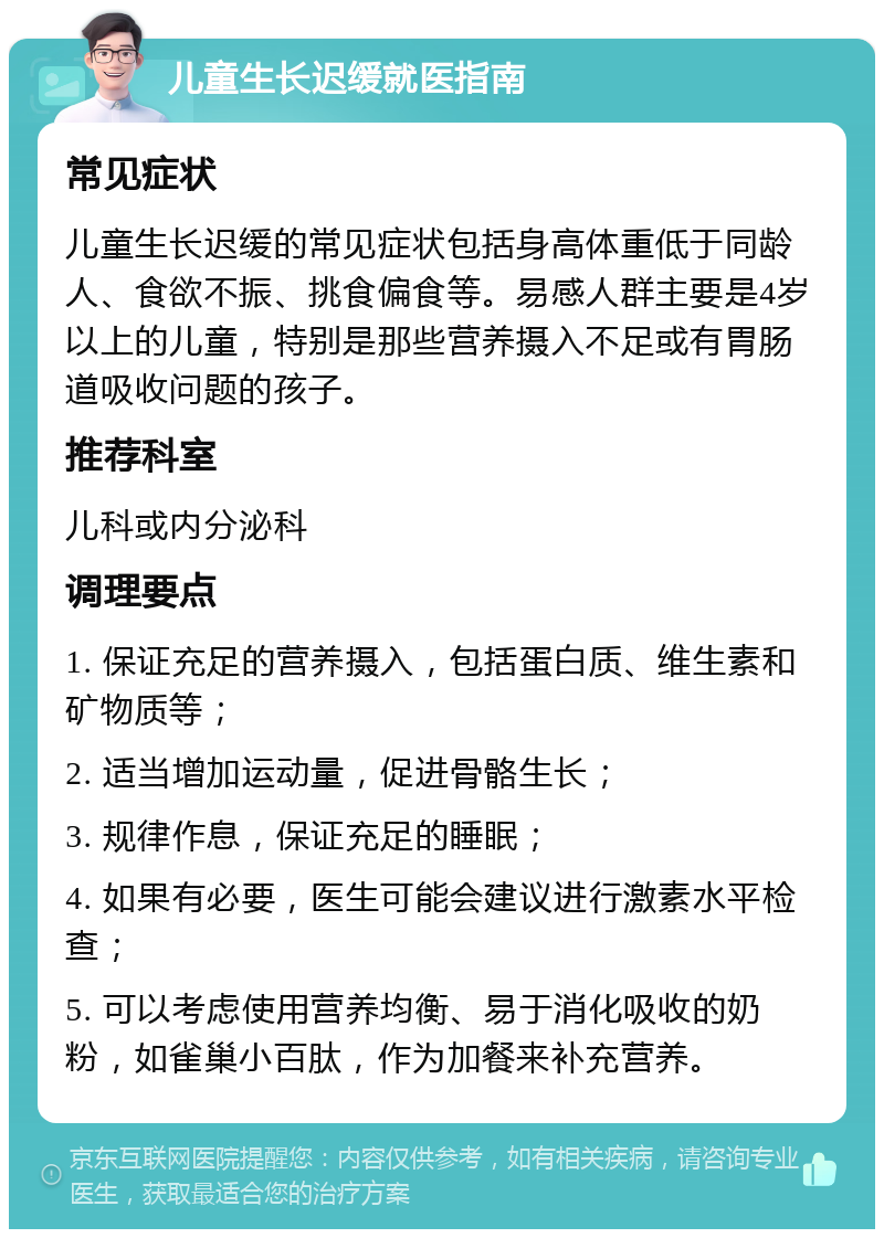 儿童生长迟缓就医指南 常见症状 儿童生长迟缓的常见症状包括身高体重低于同龄人、食欲不振、挑食偏食等。易感人群主要是4岁以上的儿童，特别是那些营养摄入不足或有胃肠道吸收问题的孩子。 推荐科室 儿科或内分泌科 调理要点 1. 保证充足的营养摄入，包括蛋白质、维生素和矿物质等； 2. 适当增加运动量，促进骨骼生长； 3. 规律作息，保证充足的睡眠； 4. 如果有必要，医生可能会建议进行激素水平检查； 5. 可以考虑使用营养均衡、易于消化吸收的奶粉，如雀巢小百肽，作为加餐来补充营养。